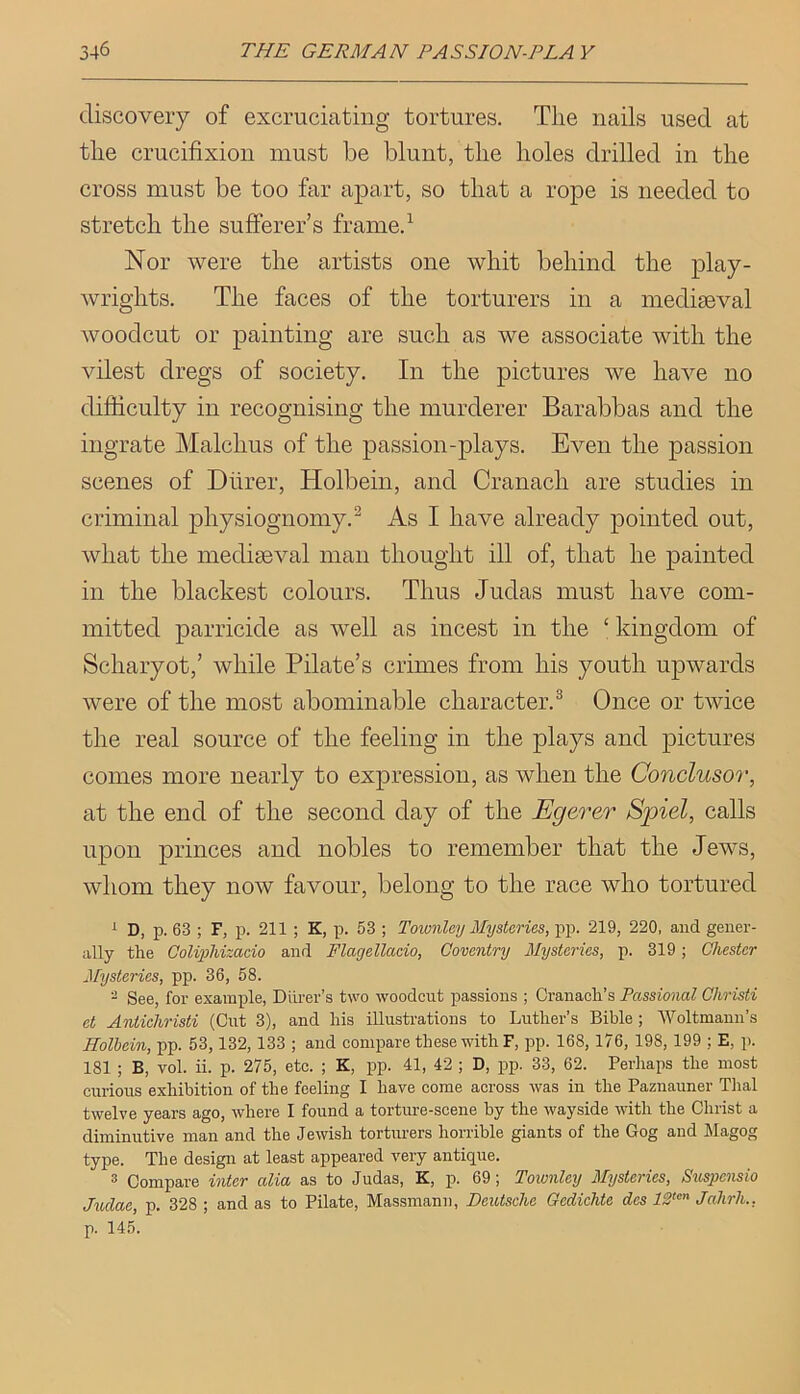 discovery of excruciating tortures. The nails used at the crucifixion must be blunt, the holes drilled in the cross must be too far apart, so that a rope is needed to stretch the sufferer’s frame.^ Nor were the artists one whit behind the play- wrights, The faces of the torturers in a mediaeval woodcut or painting are such as we associate with the vilest dregs of society. In the pictures we have no difficulty in recognising the murderer Barabbas and the ingrate Malchus of the passion-plays. Even the passion scenes of Diirer, Holbein, and Cranach are studies in criminal physiognomy.^ As I have already pointed out, what the mediaeval man thought ill of, that he painted in the blackest colours. Thus Judas must have com- mitted parricide as well as incest in the ‘ kingdom of Scharyot,’ while Pilate’s crimes from his youth upwards were of the most abominable character.^ Once or twice the real source of the feeling in the plays and pictures comes more nearly to expression, as when the Conclusor, at the end of the second day of the Egerer Spiel, calls upon princes and nobles to remember that the Jews, whom they now favour, belong to the race who tortured i D, p. 63 ; F, p. 211 ; K, p. 53 ; Townley Mysteries, pp. 219, 220, and gener- ally the Golipiizado and Flagellacio, Coventry Mysteries, p. 319; Chester Mysteries, pp. 36, 58. ^ See, for example, Dlirer’s t\vo woodcut passions ; Cranach’s Passional Christi et Antichristi (Cut 3), and his illusti-ations to Luther’s Bible; Woltmann’s Eolbein, pp. 53,132,133 ; and compare these with F, pp. 168, 176, 198, 199 : E, p. 181 ; B, vol. ii. p. 275, etc. ; K, pp. 41, 42 ; D, pp. 33, 62. Perhaps the most curious exhibition of the feeling I have come across was in the Paznauner Thai twelve years ago, where I found a torture-scene by the wayside with the Christ a diminutive man and the Jewish torturers horrible giants of the Gog and Magog type. The design at least appeared very antique. 3 Compare inter alia as to Judas, K, p. 69; Toivnley Mysteries, Suspensio Mclae, p. 328; and as to Pilate, Massmann, Deutsche Ocdichte des 13“”' Jahrh., p. 145.