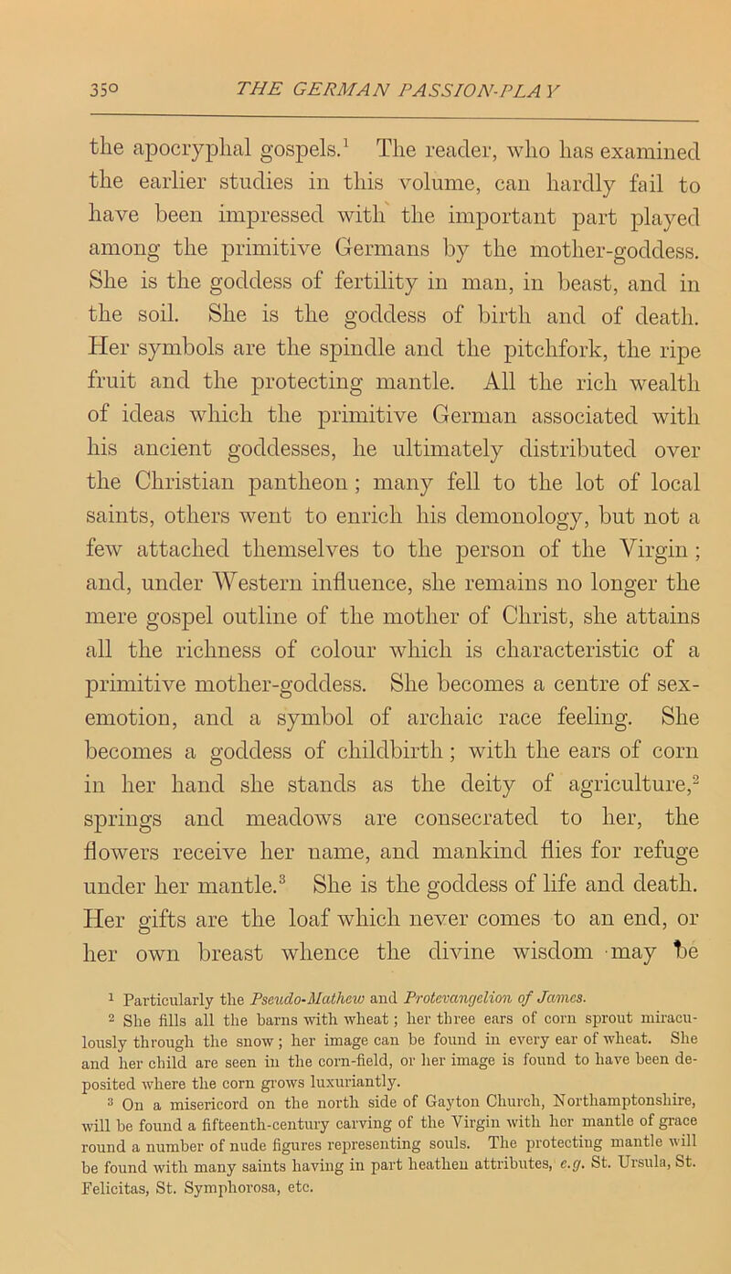 the apocryphal gospels.^ The reader, who has examined the earlier studies in this volume, can hardly fail to have been impressed with' the important part played among the primitive Glermans by the mother-goddess. She is the goddess of fertility in man, in beast, and in the soil. She is the goddess of birth and of death. Her symbols are the spindle and the pitchfork, the ripe fruit and the protecting mantle. All the rich wealth of ideas which the primitive German associated with his ancient goddesses, he ultimately distributed over the Christian pantheon ; many fell to the lot of local saints, others went to enrich his demonology, but not a few attached themselves to the person of the Virgin ; and, under Western influence, she remains no longer the mere gospel outline of the mother of Christ, she attains all the richness of colour which is characteristic of a primitive mother-goddess. She becomes a centre of sex- emotion, and a symbol of archaic race feeling. She becomes a goddess of childbirth; with the ears of corn in her hand she stands as the deity of agriculture,^ springs and meadows are consecrated to her, the flowers receive her name, and mankind flies for refuge under her mantle.® She is the goddess of life and death. Her gifts are the loaf which never comes to an end, or her own breast whence the divine wisdom may be 1 Particularly the Pseudo-Mathew and Protevanrjelion of James. 2 She fills all the barns with wheat; her three ears of corn sprout miracu- lously through the snow; her image can be found in every ear of wheat. She and her child are seen in the corn-field, or her image is found to have been de- posited where the corn grows luxuriantly. 3 On a misericord on the north side of Gay ton Church, Northamptonshire, will be found a fifteenth-century carving of the Virgin with her mantle of grace round a number of nude figures representing souls. The protecting mantle will be found with many saints having in part heathen attributes, e.g. St. Ursula, St. Pelicitas, St. Symphorosa, etc.