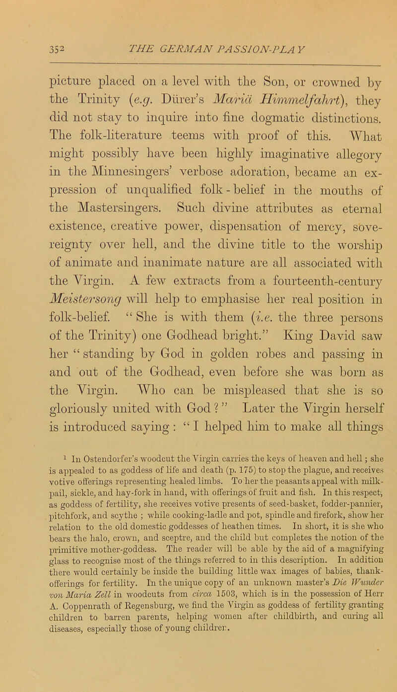 picture placed on a level with the Son, or crowned by the Trinity {e.g. Dhrer’s Maria Himmdfahrt), they did not stay to inquire into fine dogmatic distinctions. The folk-literature teems with proof of this. What might possibly have been highly imaginative allegory in the Minnesingers’ verbose adoration, became an ex- pression of unqualified folk - belief in the mouths of the Mastersingers. Such divine attributes as eternal existence, creative power, dispensation of mercy, sove- reignty over hell, and the divine title to the worship of animate and inanimate nature are all associated with the Virgin. A few extracts from a fourteenth-century Meistersong will help to emphasise her real position in folk-belief “ She is with them [i.e. the three persons of the Trinity) one Godhead bright.” King David saw her “ standing by God in golden robes and passing in and out of the Godhead, even before she was born as the Virgin. Who can be mispleased that she is so gloriously united with God ? ” Later the Virgin herself is introduced saying ; “I helped him to make all things 1 111 Ostendoifer’s woodcut the A''irgiii carries the keys of heaven and hell; she is appealed to as goddess of life and death (p. 175) to stop the pilague, and receives votive offerings rej)resenting healed limbs. To her the peasants appeal with milk- pail, sickle, and hay-fork in hand, with offerings of fruit and fish. In this respect, as goddess of fertility, she receives votive presents of seed-basket, fodder-pannier, pitchfork, and scythe ; while cooking-ladle and pot, spindle and tirefork, show her relation to the old domestic goddesses of heathen times. In short, it is she who hears the halo, crown, and sceptre, and the child but completes the notion of the primitive mother-goddess. The reader ^vill he able by the aid of a magnifying glass to recognise most of the things referred to in this description. In addition there would certainly he inside the building little wax images of babies, thank- offerings for fertility. In the unique copy of an unknown master’s Pic JVundcr vonMana Zell in woodcuts from circa 1503, which is in the possession of Herr A. Coppenrath of Kegenshurg, we find the Virgin as goddess of fertility gi-auting children to barren parents, helping women after childbirth, and ciu-ing all diseases, especially those of young childrer.