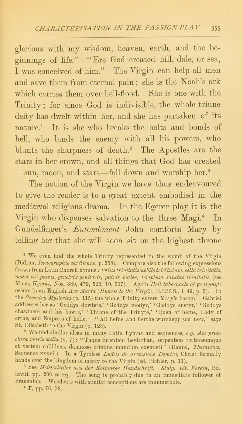 glorious with my wisdom, heaven, earth, and the be- ginnings of life.” “ Ere God created hill, dale, or sea, I was conceived of him.” The Virgin can help all men and save them from eternal pain; she is the Noah’s ark which carries them over hell-flood. She is one with the Trinity; for since God is indivisible, the whole triune deity has dwelt within her, and she has partaken of its nature.^ It is she who breaks the bolts and bonds of hell, who binds the enemy with all his powers, who blunts the sharpness of death.The Apostles are the stars in her crown, and all things that God has created —sun, moon, and stars—fall down and worship her.^ The notion of the Virgin we have thus endeavoured to give the reader is to a great extent embodied in the mediaeval religious drama. In the Egerer play it is the Virgin who dispenses salvation to the three Magi.^ In Gundelfinger’s Entombment John comforts Mary by telling her that she will soon sit on the highest throne 1 We even find the whole Trinity represented in the womb of the Virgin (Didron, Iconographie chritienne, p. 558). Compare also the following expressions drawn from Latin Church hymns : totius trinitatis nohile triclinium, cella trinitatis, mater tui patris, gcnetrix genitoris, patris mater, templum sanctae trinitatis (see Mone, Hymni, Nos. 389, 472, 522, 10, 507). Again Heil tabernacle of pe trynytc occurs in an English Ave Maria {Hymns to the Virgin, E.E.T.S., 1. 49, p. 5). In the Coventry Mysteries (p. 115) the whole Trinity enters Mary’s bosom. Gabriel addresses her as ‘Goddys dowtere,’ ‘Goddys modyr,’ ‘Goddys sustyr,’ ‘Goddys chawmere and his bowre,’ ‘Throne of the Trinyt5,’ ‘ Quen of hefne. Lady of crthe, and Empress of helle.’ “All hefne and herthe ^vurchepp 3011 now,” says St. Elisabeth to the Virgin (p. 128). ^ We find similar ideas in many Latin hymns and sequences, e.g. Aveprac- clara marts stella (v. 7): “Tuque furentem Leviathan, serpentem tortuosumque et vectem collidens, damnoso crimine mundum exemisti ” (Daniel, Thesaurus, Sequence xxxvi.) In a Tyrolese Ludus de ascensions Domini, Christ formally hands over the kingdom of mercy to the Virgin (ed. Pichler, p. 11). ^ See Meisterlieder axis der Kolmarer Handschrift. Stutg. Lit. Verein, Bd. Ixviii. pp. 206 et seq. The song is probably due to an immediate follower of Frauenlob. Woodcuts with similar conceptions are innumerable. ^ F, pp. 76, 78.