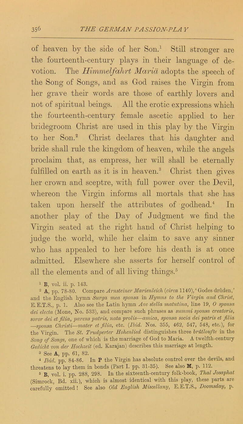 of lieaven by the side of lier Soiid Still stronger are the fourteenth-century plays in their language of de- votion. The Himmelfahrt Maria adopts the speech of the Song of Songs, and as God raises the Virgin from her grave their words are those of earthly lovers and not of spiritual beings. All the erotic expressions which the fourteenth-century female ascetic applied to her bridegroom Christ are used in this play by the Virgin to her Son.^ Christ declares that his daughter and bride shall rule the kingdom of heaven, while the angels proclaim that, as empress, her will shall be eternally fulfilled on earth as it is in heaven.® Christ then gives her crown and sceptre, with full power over the Devil, whereon the Virgin informs all mortals that she has taken upon herself the attributes of godhead.In another play of the Day of Judgment we find the Virgin seated at the right hand of Christ helping to judge the world, while her claim to save any sinner who has appealed to her before his death is at once admitted. Elsewhere she asserts for herself control of all the elements and of all living things.® ^ B, vol. ii. p. 143. A, pp. 78-80. Compare Arnsteincr Marienleich {circa 1140), ‘ Godes driiden,’ and the English hymn Surga mea spoma in Hymns to the Virgin and Christ, E.E.T.S., p. 1. Also see the Latin hymn Are Stella matutina, line 19, 0 sponsa dei electa (Mone, No. 533), and compare such phrases as summi spmisa ereatoris, soi'or dei et filia, parens patris, nata prolis—arnica, sponsa soda dei patris et filia —sponsa Christi—mater et filia, etc. {Ihid. Nos. 355, 462, 547, 548, etc.), for the Virgin. The St. Trudperter Hohenlied distinguishes three hrUtloufte in the Song of Songs, one of which is the marriage of God to Maria. A twelfth-century Gedicht von der Hochzeit (ed. Karajan) describes this marriage at length. 3 See A, pp. 61, 82. ■* Ibid. pp. 84-86. In P the Virgin has absolute control over the devils, and threatens to lay them in bonds (Part I. pp. 31-35). See also M, p. 112. ® B, vol. i. pp. 288, 298. In the sixteenth-century folk-hook, Thai Josaphat (Simrock, Bd. xii.), which is almost identical with this play, these parts are carefully omitted ! See also Old English Miscellany, E.E.T.S., Doomsday, p.