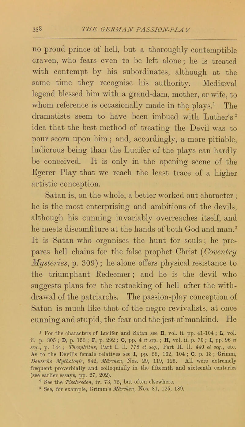 110 proud prince of hell, but a thoroughly contemptible craven, who fears even to be left alone; he is treated with contempt by his subordinates, although at the same time they recognise his authority. Mediaeval legend blessed him with a grand-dam, mother, or wife, to whom reference is occasionally made in the plays.^ The dramatists seem to have been imbued with Luther’s” idea that the best method of treating the Devil was to pour scorn upon him; and, accordingly, a more pitiable, ludicrous being than the Lucifer of the plays can hardly be conceived. It is only in the opening scene of the Egerer Play that we reach the least trace of a higher artistic conception. Satan is, on the whole, a better worked out character; he is the most enterprising and ambitious of the devils, although his cunning invariably overreaches itself, and he meets discomfiture at the hands of both God and man.^ It is Satan who organises the hunt for souls; he pre- pares hell chains for the false prophet Christ {Coventry Mysteries, p. 309); he alone offers physical resistance to the triumphant Eedeemer; and he is the devil who suggests plans for the restocking of hell after the with- drawal of the patriarchs. The passion-play conception of Satan is much like that of the negro revivalists, at once cunning and stupid, the fear and the jest of mankind. He 1 For the characters of Lucifer and Satan see B, vol. ii. pp. 41-104 ; L, vol. ii. p. 305 ; D, p. 153 ; F, p. 292; C, pp. 4 et seq. ; H, vol. ii. p. 70; I, pp. 96 et seq., p. 144; Theophilus, Part I. 11. 778 et seq., Part II. 11. 440 et seq., etc. As to the Devil’s female relatives see I, pp. 55, 102, 104 ; C, p. 13 ; Grimm, Deutsche Mythologie, 842, Mdrchen, Nos. 29, 119, 125. All were extremely frequent proverbially and colloquially in the fifteenth and sixteenth centuries (see earlier essays, pp. 27, 202). * See the Tischreden, iv. 73, 75, but often elsewhere. See, for example, Grimm’s Mdrchen, Nos. 81, 125, 189.