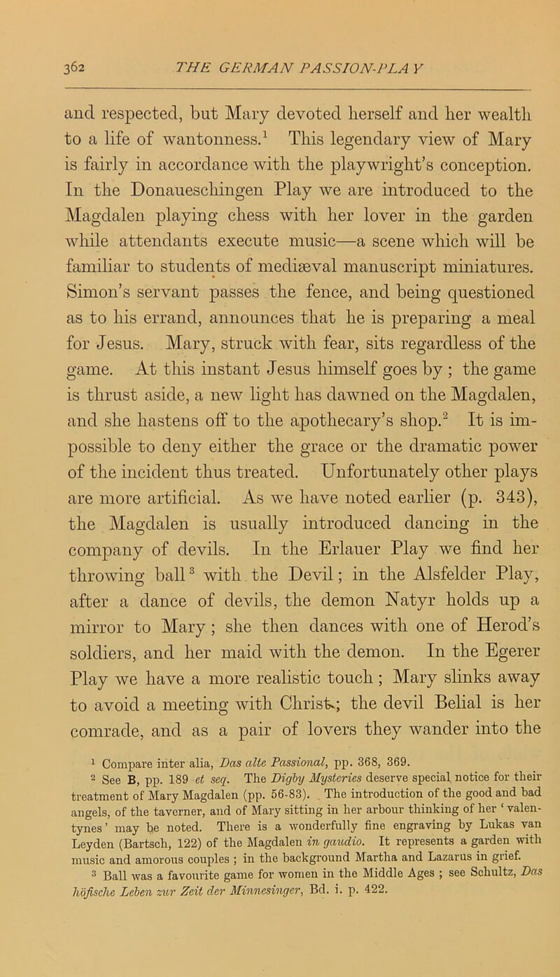 and respected, but Mary devoted herself and her wealth to a life of waiitonnessd This legendary view of Mary is fairly in accordance with the playwright’s conception. In the Donaueschingen Play we are introduced to the Magdalen playing chess with her lover in the garden while attendants execute music—a scene which will be familiar to students of mediaeval manuscript miniatures. Simon’s servant passes the fence, and being questioned as to his errand, annonnces that he is preparing a meal for Jesus. Mary, struck with fear, sits regardless of the game. At this instant Jesus himself goes by ; the game is thrust aside, a new light has dawned on the Magdalen, and she hastens off to the apothecary’s shop.^ It is im- possible to deny either the grace or the dramatic power of the incident thus treated. Unfortunately other plays are more artificial. As we have noted earlier (p. 343), the Magdalen is usually introduced dancing in the company of devils. In the Erlauer Play we find her throwing ball ® with the Devil; in the Alsfelder Play, after a dance of devils, the demon Natyr holds up a mirror to Mary; she then dances with one of Herod’s soldiers, and her maid with the demon. In the Egerer Play we have a more realistic touch; Mary slinks away to avoid a meeting with Chrisk; the devil Belial is her comrade, and as a pair of lovers they wander into the 1 Compare inter alia, Das alte Passional, pp. 368, 369. ^ See B, pp. 189 et seq. The Dighy Mysteries deserve special notice for their treatment of Mary Magdalen (pp. 56-83). . The introduction of the good and bad angels, of the taverner, and of Mary sitting in her arbour thinking of her ‘ valen- tynes’ may be noted. There is a wonderfully fine engraving by Lukas van Leyden (Bartsch, 122) of the Magdalen in gaudio. It represents a garden with music and amorous couples ; in the background Martha and Lazarus in grief. ® Ball was a favourite game for women in the Middle Ages ; see Schultz, Das hojisclie Leben zur Zeit dcr Minnesinger, Bd. i. p. 422.