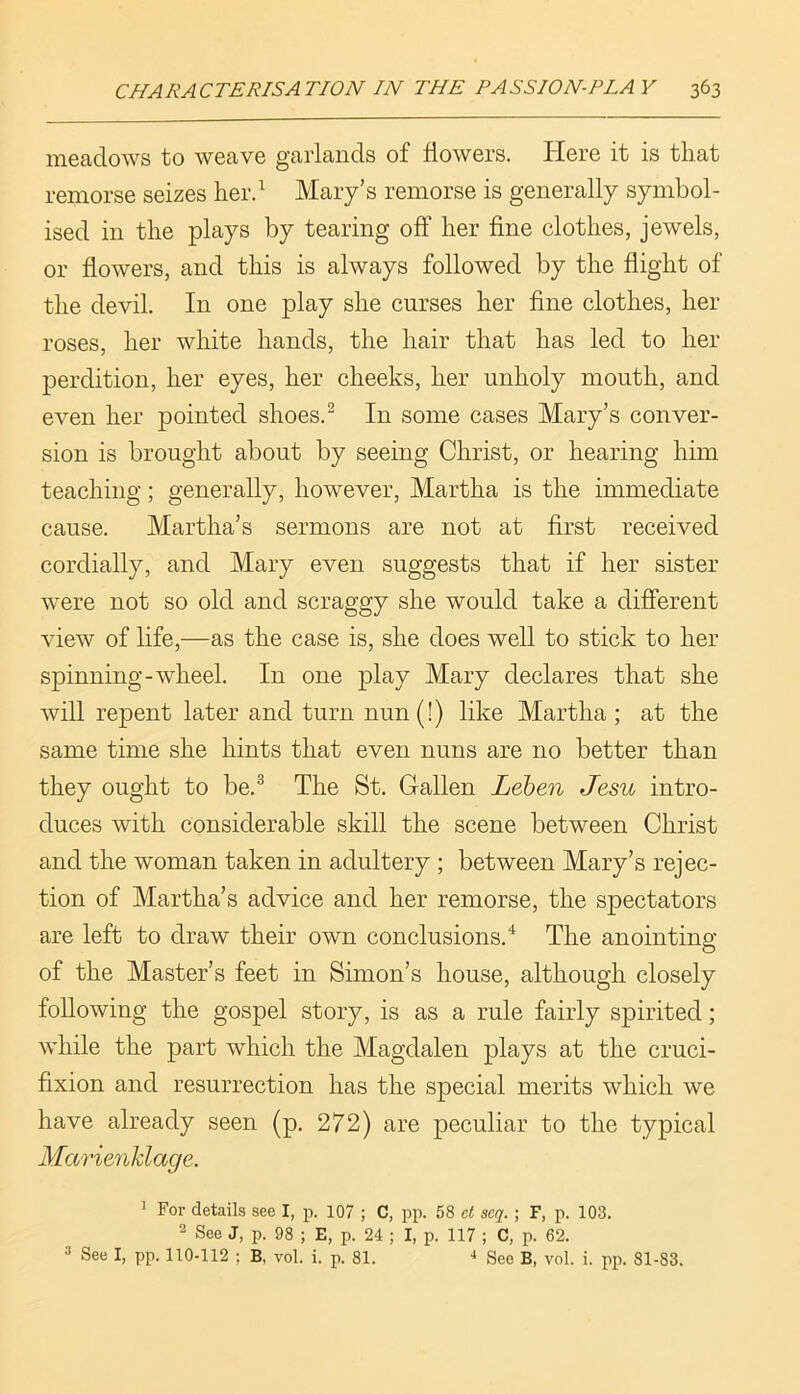 meadows to weave garlands of flowers. Here it is that remorse seizes lier.^ Mary’s remorse is generally symbol- ised in the plays by tearing off her fine clothes, jewels, or flowers, and this is always followed by the flight of the devil. In one play she curses her fine clothes, her roses, her white hands, the hair that has led to her perdition, her eyes, her cheeks, her unholy mouth, and even her pointed shoes.^ In some cases Mary’s conver- sion is brought about by seeing Christ, or hearing him teaching; generally, however, Martha is the immediate cause. Martha’s sermons are not at first received cordially, and Mary even suggests that if her sister were not so old and scraggy she would take a different view of life,—as the case is, she does well to stick to her spinning-wheel. In one play Mary declares that she will repent later and turn nun(!) like Martha; at the same time she hints that even nuns are no better than they ought to be.^ The St. Gallen Lehen Jesu intro- duces with considerable skill the scene between Christ and the woman taken in adultery ; between Mary’s rejec- tion of Martha’s advice and her remorse, the spectators are left to draw their own conclusions.'*' The anointing of the Master’s feet in Simon’s house, although closely following the gospel story, is as a rule fairly spirited; while the part which the Magdalen plays at the cruci- fixion and resurrection has the special merits which we have already seen (p. 272) are peculiar to the typical Marienldage. ’ For details see I, p. 107 ; C, pp. 58 ct scq. ; F, p. 103. 2 See J, p. 98 ; E, p. 24 ; I, p. 117 ; C, p. 62. 3 See I, pp. 110-112 ; B, vol. i. p. 81. •* See B, vol. i. pp. 81-83.