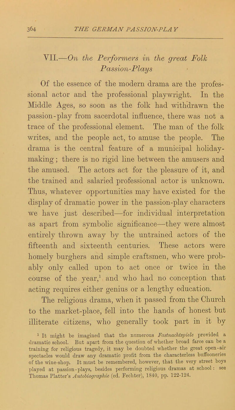 VII,—On the Performers in the great Folk Passion-Plays Of tlie essence of tlie modern drama are the profes- sional actor and the professional playwright. In the Middle Ages, so soon as the folk had withdrawn the passion-play from sacerdotal influence, there was not a trace of the professional element. The man of the folk writes, and the people act, to amuse the people. The drama is the central feature of a municipal holiday- making ; there is no rigid line between the amusers and the amused. The actors act for the pleasure of it, and the trained and salaried professional actor is unknown. Thus, whatever opportunities may have existed for the display of dramatic power in the passion-play characters we have just described—for individual interpretation as apart from symbolic significance—they were almost entirely thrown away by the untrained actors of the fifteenth and sixteenth centuries. These actors were homely burghers and simple craftsmen, who were prob- ably only called upon to act once or twice in the course of the year,^ and who had no conception that acting requires either genius or a lengthy education. The religious drama, when it passed from the Church to the market-place, fell into the hands of honest but illiterate citizens, who generally took part in it by ^ It might be imagined that the numerous Fctstnachtspiele provided a dramatic school. But apart from the question of whether broad farce can be a training for religious tragedy, it may be doubted whether the great open-air spectacles would draw any dramatic profit from the characterless buffooneries of the wine-shop. It must be remembered, however, that the very street boys played at passion-plays, besides performing religious dramas at school: see Thomas Platter’s AiitoMographie (ed. Fechter), 1840, pp. 122-124.