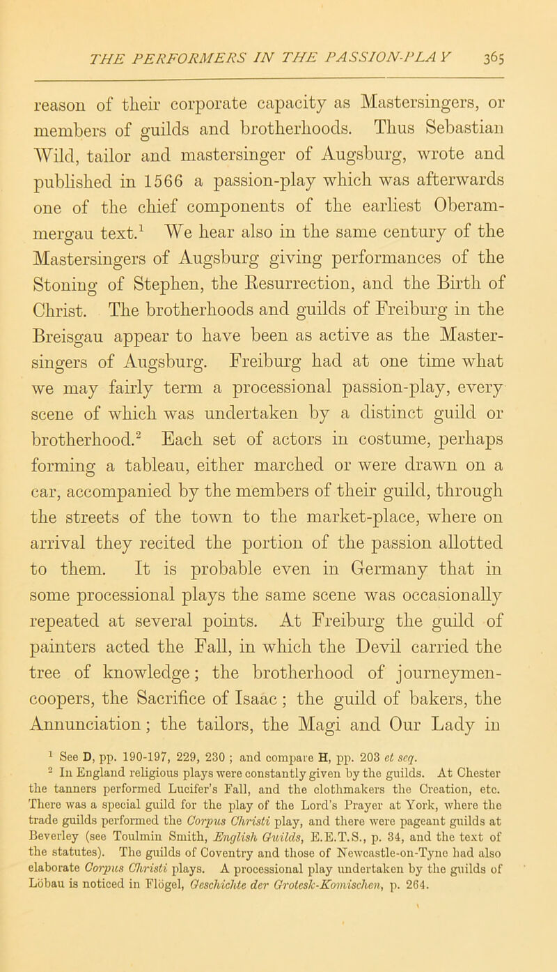 reason of tlieir corporate capacity as Mastersingers, or members of guilds and brotlierlioods. Thus Sebastian Wild, tailor and mastersinger of Augsburg, wrote and published in 1566 a passion-play which was afterwards one of the chief components of the earliest Oberam- mergau textd We hear also in the same century of the Mastersingers of Augsburg giving performances of the Stoning of Stephen, the Eesurrection, and the Birth of Christ. The brotherhoods and guilds of Freiburg in the Breisgau appear to have been as active as the Master- singers of Augsburg. Freiburg had at one time what we may fairly term a processional passion-play, every scene of which was undertaken by a distinct guild or brotherhood.^ Each set of actors in costume, perhaps forming a tableau, either marched or were drawn on a car, accompanied by the members of their guild, through the streets of the town to the market-place, where on arrival they recited the portion of the passion allotted to them. It is probable even in Germany that in some processional plays the same scene was occasionally repeated at several points. At Freiburg the guild of painters acted the Fall, in which the Devil carried the tree of knowledge; the brotherhood of journeymen- coopers, the Sacrifice of Isaac ; the guild of bakers, the Annunciation; the tailors, the Magi and Our Lady in ^ See D, pp. 190-197, 229, 230 ; and compaie H, pp. 203 et seq. - Ill England religious plays were constantly given by the guilds. At Chester the tanners performed Lucifer’s Fall, and the clothmakers the Creation, etc. There was a special guild for the play of the Lord’s Prayer at York, whore the trade guilds performed the Corpus Christi play, and there were pageant guilds at Beverley (see Toulmin Smith, English Guilds, E.E.T.S., p. 34, and the te-xt of the statutes). The guilds of Coventry and those of Newcastle-on-Tyne had also elaborate Corpus Christi plays. A processional play undertaken by the guilds of Lbbau is noticed in Flbgel, Oeschiclite der Orotcsk-Komischen, p. 264.