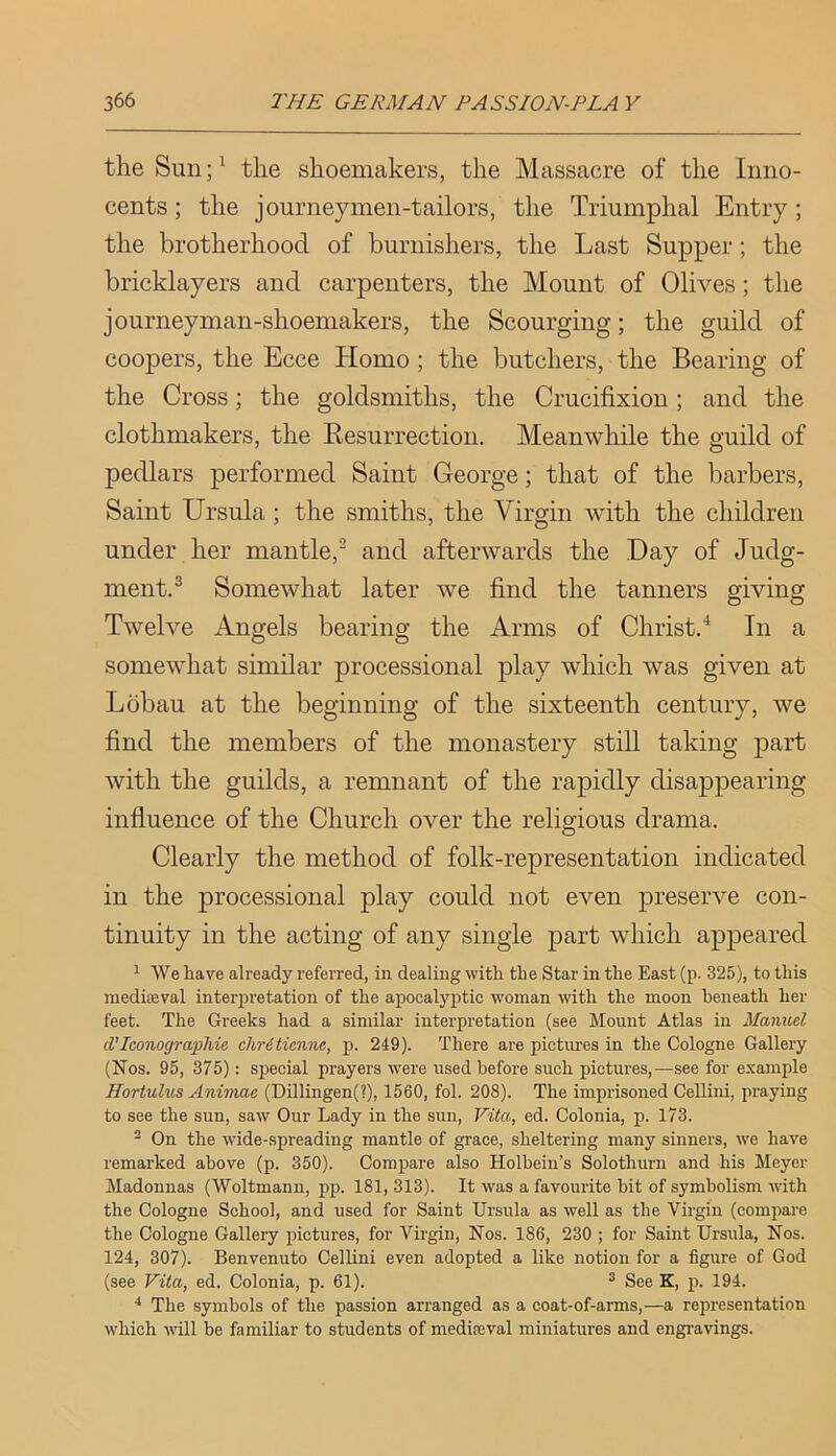 the Sun the shoemakers, the Massacre of the Inno- cents ; the journeymen-tailors, the Triumphal Entry; the brotherhood of burnishers, the Last Supper; the bricklayers and carpenters, the Mount of Olives; the journeyman-shoemakers, the Scourging; the guild of coopers, the Ecce Homo ; the butchers, the Bearing of the Cross; the goldsmiths, the Crucifixion; and the clothmakers, the Kesurrection. Meanwhile the guild of pedlars performed Saint George; that of the barbers. Saint Ursula ; the smiths, the Virgin with the children under her mantle,’ and afterwards the Day of Judg- ment.^ Somewhat later we find the tanners giving Twelve Angels bearing the Arms of Christ.'^ In a somewhat similar processional play which was given at Lobau at the beginning of the sixteenth century, we find the members of the monastery still taking part with the guilds, a remnant of the rapidly disappearing influence of the Church over the religious drama. Clearly the method of folk-representation indicated in the processional play could not even preserve con- tinuity in the acting of any single part which appeared ^ We have already referred, in dealing with the Star in the East (p. 325), to this niedieeval interpretation of the apocal}'ptic woman with the moon beneath her feet. The Greeks had a similar interpretation (see Mount Atlas in Manuel cVIconograpliie chr6tienne, p. 249). There are pictm-es in the Cologne Gallery (Nos. 95, 375): special prayers were used before such pictures,—see for example Hortulus Animae (Dillingen(?), 1560, fol. 208). The imprisoned Cellini, praying to see the sun, saw Our Lady in the sun, Vita, ed. Colonia, p. 173. ^ On the wide-spreading mantle of grace, sheltering many sinners, we have remarked above (p. 350). Compare also Holbein’s Solothurn and his Meyer Madonnas (Woltmann, pp. 181, 313). It was a favourite bit of symbolism with the Cologne School, and used for Saint Ursula as well as the Virgin (compare the Cologne Gallery pictures, for Virgin, Nos. 186, 230 ; for Saint Ursula, Nos. 124, 307). Benvenuto Cellini even adopted a like notion for a figure of God (see Vita, ed. Colonia, p. 61). ^ See K, p. 194. The symbols of the passion arranged as a coat-of-arms,—a representation which will be familiar to students of mediseval miniatures and engi’avings.