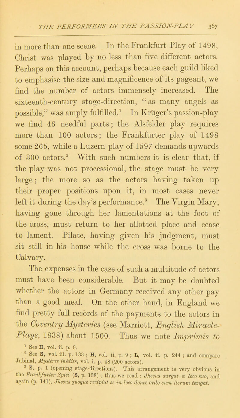 in more than one scene. In the Frankfurt Play of 1498, Christ was played by no less than five different actors. Perhaps on this account, perhaps because each guild liked to emphasise the size and magnificence of its pageant, we find the number of actors immensely increased. The sixteenth-century stage-direction, “ as many angels as possible,” was amply fulfilled.^ In Kruger’s passion-play we find 46 needful parts; the Alsfelder play requires more than 100 actors; the Frankfurter play of 1498 some 265, while a Luzern play of 1597 demands upwards of 300 actors.^ With such numbers it is clear that, if the play was not processional, the stage must be very large; the more so as the actors having taken up their proper positions upon it, in most cases never left it during the day’s performance.^ The Virgin Mary, having gone through her lamentations at the foot of the cross, must return to her allotted place and cease to lament. Pilate, having given his judgment, must sit still in his house while the cross was borne to the Calvary. The expenses in the case of such a multitude of actors must have been considerable. But it may be doubted whether the actors in Germany received any other pay than a good meal. On the other hand, in England we find pretty full records of the payments to the actors in the Coventry Mysteries (see Marriott, English Miracle- Plays^ 1838) about 1500. Thus we note Imprimis to ^ See H, vol. ii. p. 9. See S, vol. iii. p. 133 ; H, vol. ii. ]>. 9 ; L, vol. ii. p. 244 ; and compare .Jubinal, MysUres inddits, vol. i. p. 48 (200 actors). ® E, p. 1 (opening stage-directions). This arrangement is very obvious in tliG Frankfurter Spiel (S, p. 138); thus we read : Jliesus surgat a loco suo, and again (p. 141), Jliesus quoque recipiat se in loco donee ordo eum itcrum tangat.