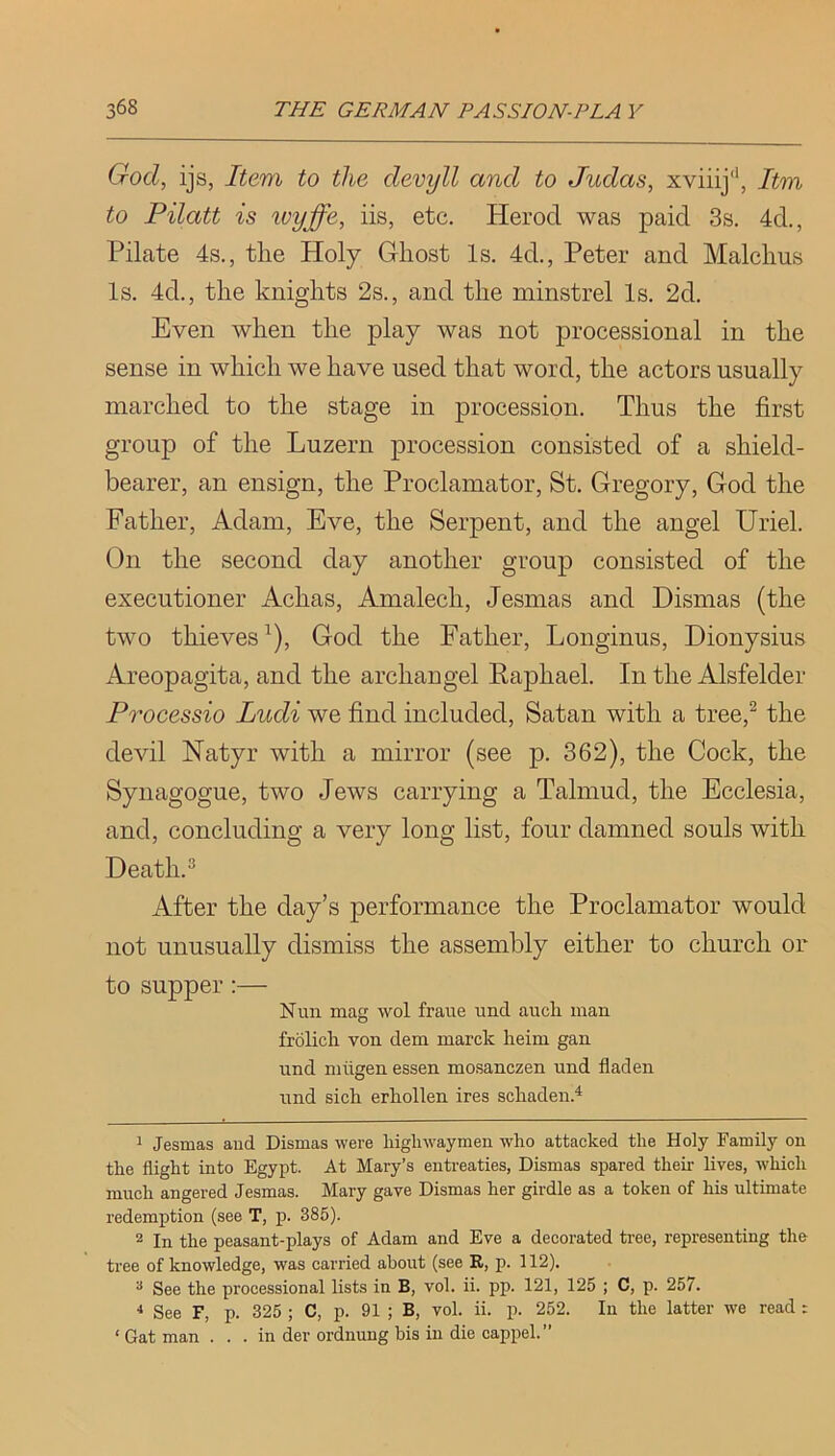 God, ijs, Item to the devyll and to Judas, xviiij'’, Itm to Pilatt is wyffe, iis, etc. Herod was paid 3s. 4d., Pilate 4s., the Holy Ghost Is. 4d., Peter and Malchus Is. 4d., the knights 2s., and the minstrel Is. 2d. Even when the play was not processional in the sense in which we have used that word, the actors usually marched to the stage in procession. Thus the first group of the Luzern procession consisted of a shield- bearer, an ensign, the Proclamator, St. Gregory, God the Father, Adam, Eve, the Serpent, and the angel Uriel. On the second day another group consisted of the executioner Achas, Amalech, Jesmas and Dismas (the two thieves^), God the Father, Longinus, Dionysius Areopagita, and the archangel Eaphael. In the Alsfelder Processio Ludi we find included, Satan with a tree,^ the devil Natyr with a mirror (see p. 362), the Cock, the Synagogue, two Jews carrying a Talmud, the Ecclesia, and, concluding a very long list, four damned souls with Death. ^ After the day’s performance the Proclamator would not unusually dismiss the assembly either to church or to supper :— Nun mag wol fraue und auch man frolicli von dem marck heim gan und miigen essen mo.sanczen und fladen und sick erkollen ires schaden.^ 1 Jesmas and Dismas were highwaymen who attaeked the Holy Family on the flight into Egypt. At Mary’s entreaties, Dismas spared then lives, which much angered Jesmas. Mary gave Dismas her girdle as a token of his ultimate redemption (see T, p. 385). 2 In the peasant-plays of Adam and Eve a decorated tree, representing the tree of knowledge, was carried about (see R, p. 112). ^ See the processional lists in B, vol. ii. pp. 121, 125 ; C, p. 257. ■* See F, p. 325 ; C, p. 91 ; B, vol. ii. p. 252. In the latter we read : ‘Gat man . . . in der ordnung bis in die cappel.”