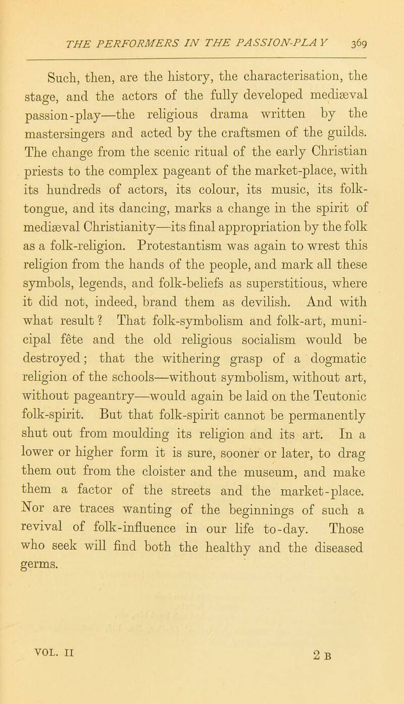 Such, then, are the history, the characterisation, the stage, and the actors of the fully developed mediaeval passion-play—the religious drama written by the mastersingers and acted by the craftsmen of the guilds. The change from the scenic ritual of the early Christian priests to the complex pageant of the market-place, with its hundreds of actors, its colour, its music, its folk- tongue, and its dancing, marks a change in the spirit of mediaeval Christianity—its final appropriation by the folk as a folk-religion. Protestantism was again to wrest this religion from the hands of the people, and mark all these symbols, legends, and folk-beliefs as superstitious, where it did not, indeed, brand them as devilish. And with what result ? That folk-symbolism and folk-art, muni- cipal fete and the old religious socialism would be destroyed; that the withering grasp of a dogmatic religion of the schools—without symbolism, without art, without pageantry—would again be laid on the Teutonic folk-spirit. But that folk-spirit cannot be permanently shut out from moulding its religion and its art. In a lower or higher form it is sure, sooner or later, to drag them out from the cloister and the museum, and make them a factor of the streets and the market-place. Nor are traces wanting of the beginnings of such a revival of folk-influence in our life to-day. Those who seek will find both the healthy and the diseased germs. 2 B VOL. II