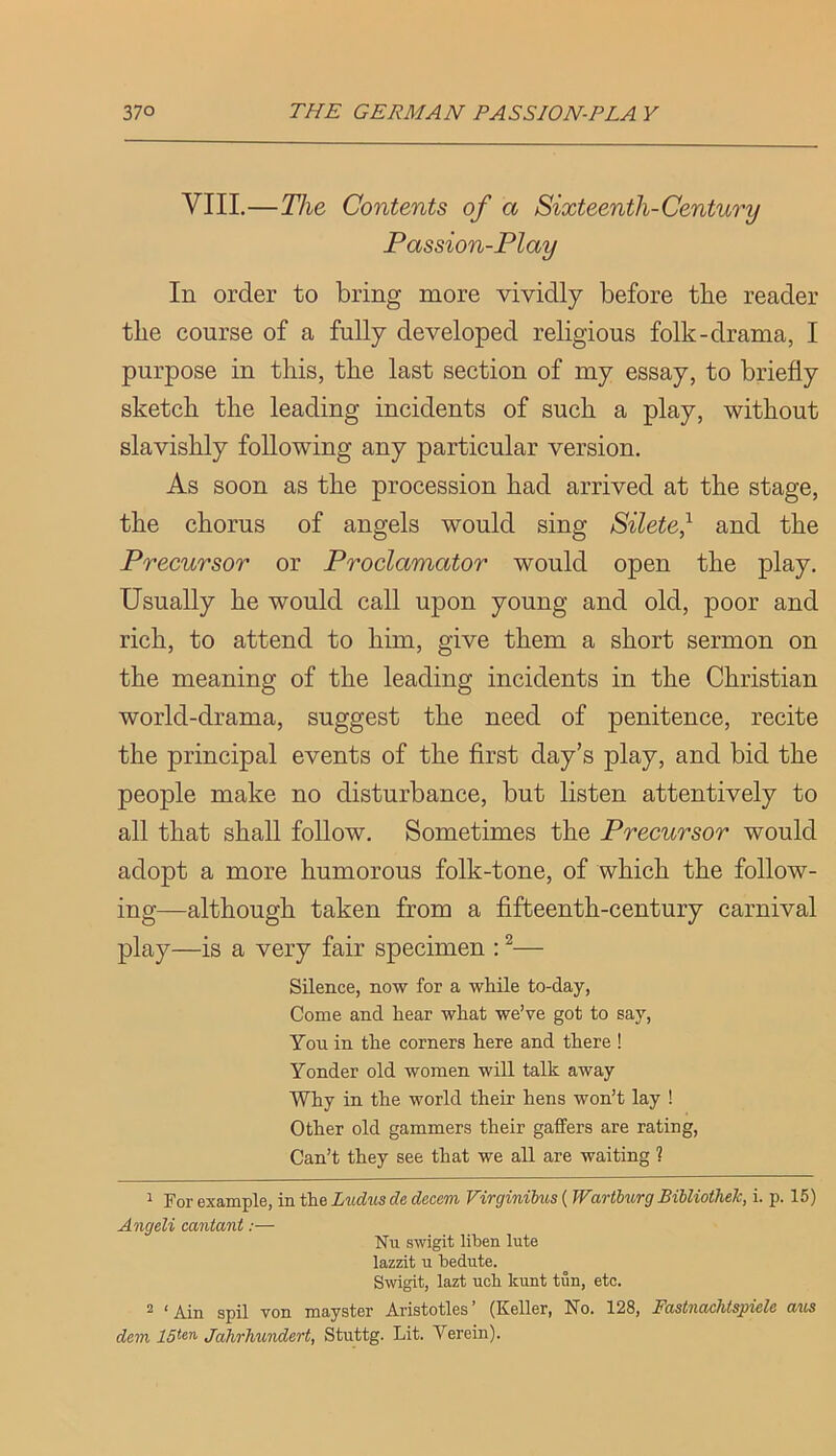 VIII.—The Contents of a Sixteenth-Century Passion-Play In order to bring more vividly before the reader the course of a fully developed religious folk-drama, I purpose in this, the last section of my essay, to briefly sketch the leading incidents of such a play, without slavishly following any particular version. As soon as the procession had arrived at the stage, the chorus of angels would sing Silete} and the Precursor or Proclamator would open the play. Usually he would call upon young and old, poor and rich, to attend to him, give them a short sermon on the meaning of the leading incidents in the Christian world-drama, suggest the need of penitence, recite the principal events of the first day’s play, and bid the people make no disturbance, but listen attentively to all that shall follow. Sometimes the Precursor would adopt a more humorous folk-tone, of which the follow- ing—although taken from a fifteenth-century carnival play—is a very fair specimen ; ^— Silence, now for a while to-day, Come and hear what we’ve got to say. You in the corners here and there ! Yonder old women will talk away Why in the world their hens won’t lay ! Other old gammers their gaffers are rating, Can’t they see that we all are waiting ? ^ For example, in the Ludm de decern Firginibus ( JVartburg Bibliothek, i. p. 15) Angeli cantant:— Nil sivigit liben lute lazzit u bedute. Swigit, lazt uch kunt tun, etc. ^ * Ain spil von mayster Aristotles (Keller, No. 128, PccstncLclitspiclc tt'tcs dem JaJirhundert, Stiittg. Lit. Verein).