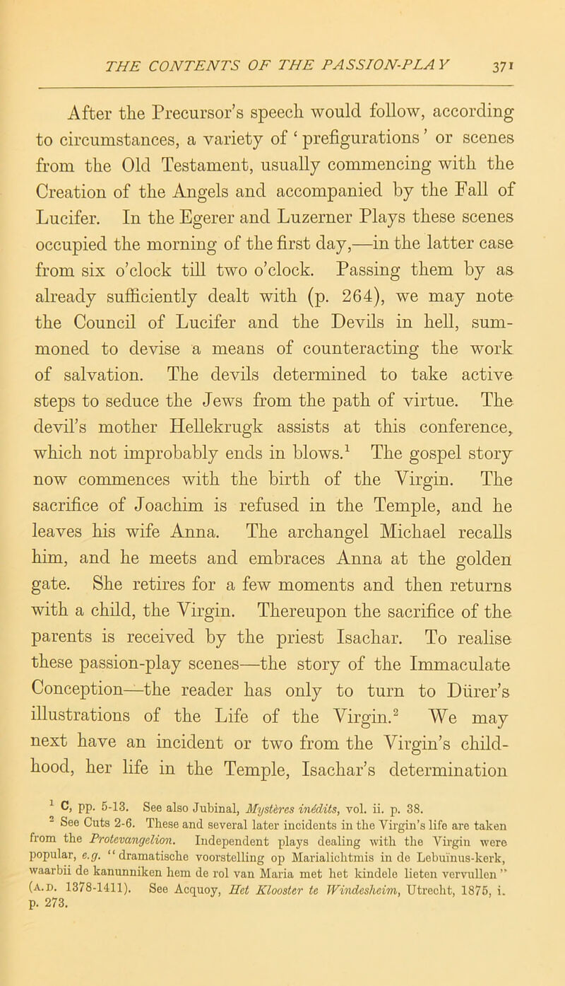 After the Precursor’s speech would follow, according to circumstances, a variety of ‘ prefigurations ’ or scenes from the Old Testament, usually commencing with the Creation of the Angels and accompanied by the Fall of Lucifer. In the Egerer and Luzerner Plays these scenes occupied the morning of the first day,—in the latter case from six o’clock till two o’clock. Passing them by as already sufficiently dealt with (p. 264), we may note the Council of Lucifer and the Devils in hell, sum- moned to devise a means of counteracting the work of salvation. The devils determined to take active steps to seduce the Jews from the path of virtue. The devil’s mother Hellekrugk assists at this conference,, which not improbably ends in blows. ^ The gospel story now commences with the birth of the Virgin. The sacrifice of Joachim is refused in the Temple, and he leaves his wife Anna. The archangel Michael recalls him, and he meets and embraces Anna at the golden gate. She retires for a few moments and then returns with a child, the Virgin. Thereupon the sacrifice of the parents is received by the priest Isachar. To realise these passion-play scenes—the story of the Immaculate Conception—the reader has only to turn to Diirer’s illustrations of the Life of the Virgin.^ We may next have an incident or two from the Virgin’s child- hood, her life in the Temple, Isachar’s determination ^ C, pp. 5-13. See also Jubinal, Mystires inidits, vol. ii. p. 38. See Cuts 2-6. These and several later incidents in the Virgin’s life are taken from the Protevangelion. Independent plays dealing with the Virgin were popular, e.g. “dramatische voorstelling op Marialichtniis in do Lebuinus-kerk, waarbii de kanunniken hem de rol van Maria met het kindelo lieten vervuUen ” (a.d. 1378-1411). See Acquoy, Het Klooster te Windesheim, Utrecht, 1876, i. p. 273.