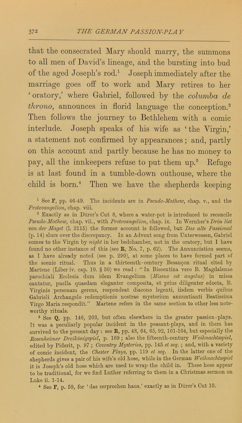 that the consecrated Mary should marry, the summons to all men of David’s lineage, and the bursting into bud of the aged Joseph’s rodd Joseph immediately after the marriage goes off to work and Mary retires to her ‘ oratory,’ where Gabriel, followed by the columba de throno, announces in florid language the conception^ Then follows the journey to Bethlehem with a comic interlude. Joseph speaks of his wife as ‘the Virgin,’ a statement not confirmed by appearances; and, partly on this account and partly because he has no money to pay, all the innkeepers refuse to put them up.^ Refuge is at last found in a tumble-down outhouse, where the child is born.^ Then we have the shepherds keeping ^ See F, pp. 46-49. The incidents are in Pseudo-Mathew, chap, v., and the Protevangelion, chap. viii. ^ Exactly as in Diirer’s Cut 8, where a water-pot is introduced to reconcile Pseudo-Mathew, chap, vii., with Protevangelion, chap. ix. In Wernher’s Driw liet vonder Maget (1. 2115) the former account is followed, but Bas alte Passional (p. 14) slurs over the discrepancy. In an Advent song from Unterwessen, Gabriel comes to the Vfrgin by night in her bedchamber, not in the oratory, but I have found no other instance of this (see R, No. 7, p. 62). The Annunciation seems, as I have already noted (see p. 290), at some places to have formed part of the scenic ritual. Thus in a thirteenth - century Besanjon ritual cited by Martene (Liber iv. cap. 10. § 30) we read : “ In Biscentina vero B. Magdalenae parochiali Ecclesia dum idem Evangelium {Missus est angelus) in missa cantatur, puella quaedam eleganter composita, et prius diligenter edocta, B. Virginia personam gerens, respondeat diacono legenti, iisdem verbis quibus Gabrieli Archangelo redemptionis nostrae mysterium annuntianti Beatissima Virgo Maria respondit.” Martene refers in the same section to other less note- worthy rituals. ® See Q, pp. 146, 203, but often elsewhere in the greater passion-plays. It was a peculiarly popular incident in the peasant-plays, and in them has survived to the present day : see R, pp. 48, 64, 65, 92, 101-104, but especially the Bosenheiiner Dreik’miigspiel, p. 169 ; also the fifteenth-century Weihuachtsspiel, edited by Piderit, p. 97 ; Coventry Mysteries, pp. 145 et scq. ; and, -with a variety of comic incident, the Chester Plays, pp. 119 et seq. In the latter one of the shepherds gives a pair of his wife’s old hose, while in the German Weilmachtsspiel it is Joseph’s old hose which are used to wrap the child in. These hose appear to be traditional, for we find Luther referring to them in a Christmas sermon on Luke ii. 1-14. * See F, p. 59, for ‘ das zerprochen haus, ’ exactly as in Diirer’s Cut 10.