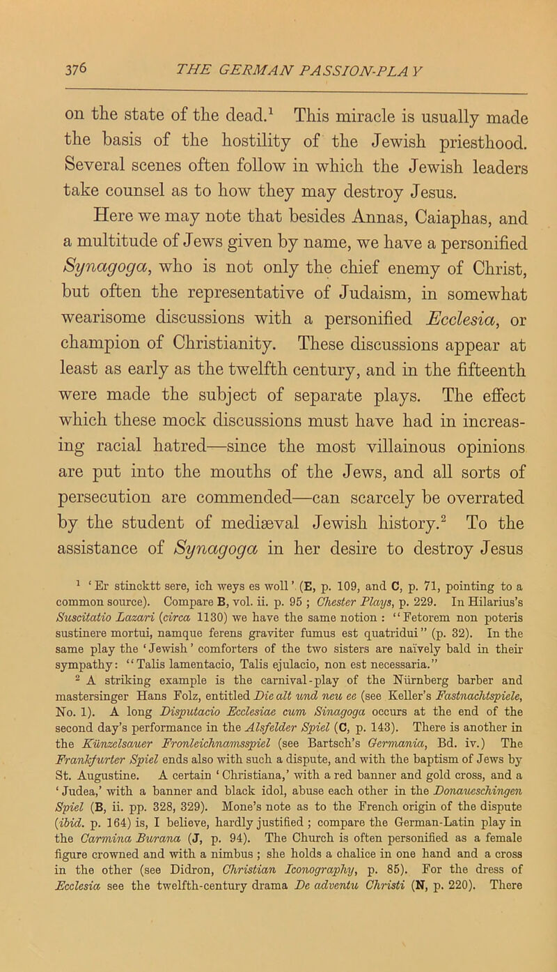 on the state of the dead.^ This miracle is usually made the basis of the hostility of the Jewish priesthood. Several scenes often follow in which the Jewish leaders take counsel as to how they may destroy Jesus. Here we may note that besides Annas, Caiaphas, and a multitude of Jews given by name, we have a personified Synagoga, who is not only the chief enemy of Christ, but often the representative of Judaism, in somewhat wearisome discussions with a personified Ecclesia, or champion of Christianity. These discussions appear at least as early as the twelfth century, and in the fifteenth were made the subject of separate plays. The effect which these mock discussions must have had in increas- ing racial hatred—since the most villainous opinions are put into the mouths of the Jews, and all sorts of persecution are commended—can scarcely be overrated by the student of mediaeval Jewish history.^ To the assistance of Synagoga in her desire to destroy Jesus ^ ‘ Er stincktt sere, ich weys es woll ’ (E, p. 109, and C, p. 71, pointing to a common source). Compare B, vol. ii. p. 95 ; Chester Plays, p. 229. In Hilarius’s Suseitatio Lazari {circa 1130) we have the same notion : “Fetorem non poteris sustinere mortui, namque ferens graviter fumus est quatridui ” (p. 32). In the same play the ‘Jewish’ comforters of the two sisters are naively bald in their sympathy: “Talis lamentacio, Talis ejulacio, non est necessaria.” ^ A striking example is the carnival - play of the Niirnberg barber and mastersinger Hans Folz, entitled Die aZi mew ee (see 'KbUcYs Fastnachtspiele, No. 1). A long Disputacio Ecclesiae cum, Sinagoga occurs at the end of the second day’s performance in the Alsfelder Spiel (C, p. 143). There is another in the Kilnzelsauer Fronleichnamsspiel (see Bartsch’s Oermania, Bd. iv.) The Frankfu.rter Spiel ends also with such a dispute, and with the baptism of Jews by St. Augustine. A certain ‘ Christiana,’ with a red banner and gold cross, and a ‘ Judea,’ with a banner and black idol, abuse each other in the Donaueschingen Spiel (B, ii. pp. 328, 329). Mone’s note as to the French origin of the dispute {ibid. p. 164) is, I believe, hardly justified ; compare the German-Latin play in the Oarmina Burana (J, p. 94). The Church is often personified as a female figure crowned and with a nimbus ; she holds a chalice in one hand and a cross in the other (see Didron, Christian Iconography, p. 85). For the dress of Ecclesia see the twelfth-century drama Be adventu Christi (N, p. 220). There