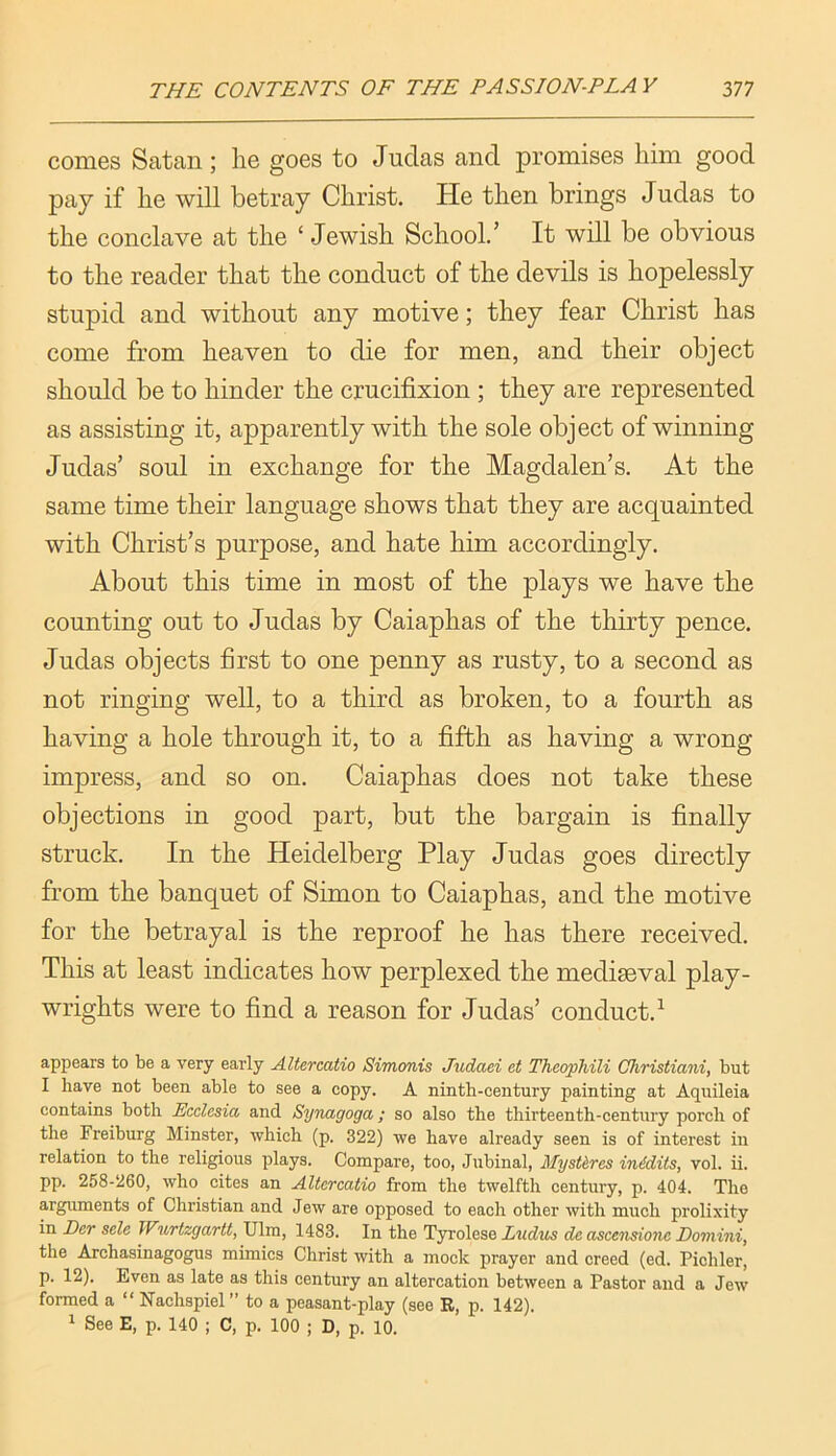 comes Satan; he goes to Judas and promises him good pay if he will betray Christ. He then brings Judas to the conclave at the ‘ .Jewish School.’ It will be obvious to the reader that the conduct of the devils is hopelessly stupid and without any motive; they fear Christ has come from heaven to die for men, and their object should be to hinder the crucifixion ; they are represented as assisting it, apparently with the sole object of winning Judas’ soul in exchange for the Magdalen’s. At the same time their language shows that they are acquainted with Christ’s purpose, and hate him accordingly. About this time in most of the plays we have the counting out to Judas by Caiaphas of the thirty pence. Judas objects first to one penny as rusty, to a second as not ringing well, to a third as broken, to a fourth as having a hole through it, to a fifth as having a wrong impress, and so on. Caiaphas does not take these objections in good part, but the bargain is finally struck. In the Heidelberg Play Judas goes directly from the banquet of Simon to Caiaphas, and the motive for the betrayal is the reproof he has there received. This at least indicates how perplexed the mediaeval play- wrights were to find a reason for Judas’ conduct.^ appears to be a very early AUercatio Simonis Judaei et Thcophili Christiani, but I have not been able to see a copy. A ninth-century painting at Aquileia contains both Ecclesia and Synagoga; so also the thirteenth-century porch of the Freiburg Minster, which (p. 322) we have already seen is of interest in relation to the religious plays. Compare, too, Jubinal, Myst&res inidits, vol. ii. pp. 258-260, who cites an Altcrcatio from the twelfth century, p. 404. The arguments of Christian and Jew are opposed to each other with much prolixity in Der sele Wurtzgartt, Ulm, 1483. In the Tyrolese Liidus dc ascetisione Domini, the Archasinagogus mimics Christ with a mock prayer and creed (ed. Pichler, p. 12). Even as late as this century an altercation between a Pastor and a Jew formed a “ Nachspiel” to a peasant-play (see R, p. 142). 1 See E, p. 140 ; C, p. 100 ; D, p. 10.