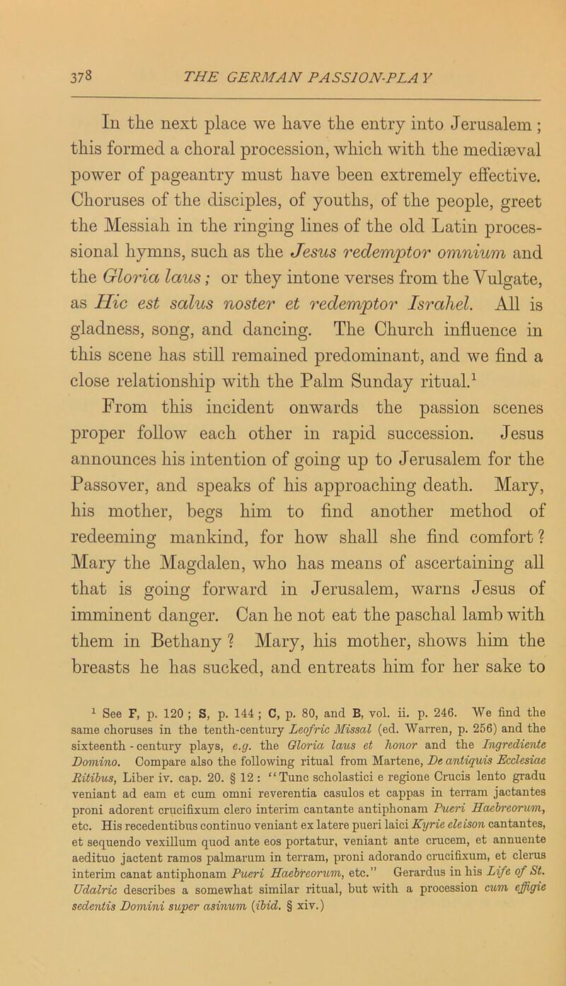 In the next place we have the entry into Jerusalem; this formed a choral procession, which with the mediaeval power of pageantry must have been extremely effective. Choruses of the disciples, of youths, of the people, greet the Messiah in the ringing lines of the old Latin proces- sional hymns, such as the Jems redemptor omnium and the Gloria laus; or they intone verses from the Vulgate, as Hie est salus noster et redemptor Israhel. All is gladness, song, and dancing. The Church influence in this scene has still remained predominant, and we find a close relationship with the Palm Sunday ritual.^ From this incident onwards the passion scenes proper follow each other in rapid succession. Jesus announces his intention of going up to Jerusalem for the Passover, and speaks of his approaching death. Mary, his mother, begs him to find another method of redeeming mankind, for how shall she find comfort ? Mary the Magdalen, who has means of ascertaining all that is going forward in Jerusalem, warns Jesus of imminent danger. Can he not eat the paschal lamb with them in Bethany ? Mary, his mother, shows him the breasts he has sucked, and entreats him for her sake to ^ See F, p. 120 ; S, p. 144 ; C, p. 80, and B, vol. ii. p. 246. We find the same choruses in the tenth-century Leofric Missal (ed. Warren, p. 256) and the sixteenth - century plays, e.g. the Gloria laus et honor and the Ingredienie Domino. Compare also the following ritual from Martene, De aniiquis Ecclesiae Ritibus, Liber iv. cap. 20. § 12 : “Tunc scholastici e regione Crucis lento gradu veniant ad earn et cum omni reverentia casulos et cappas in terram jactantes proni adorent crucifixum clero interim cantante antiphonara Pueri Haebreorum, etc. His recedentibus continue veniant ex latere pueri laici Kyrie eleison cantantes, et seq^uendo vexillum quod ante eos portatur, veniant ante crucem, et annuente aedituo jactent ramos palmarum in terram, proni adorando crucifixum, et clerus interim canat antiphonam Pueri Haebreorum, etc.” Gerardus in his Life of St. Udalric describes a somewhat similar ritual, but with a procession cum effigie sedentis Domini sioper asinum {ibid. § xiv.)