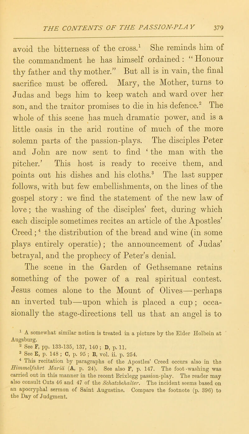 avoid the bitterness of the crossd She reminds him of the commandment he has himself ordained: “ Honour thy father and thy mother.” But all is in vain, the final sacrifice must be offered. Mary, the Mother, turns to Judas and begs him to keep watch and ward over her son, and the traitor promises to die in his defence.^ The whole of this scene has much dramatic power, and is a little oasis in the arid routine of much of the more solemn parts of the passion-plays. The disciples Peter and John are now sent to find ‘ the man with the pitcher.’ This host is ready to receive them, and points out his dishes and his cloths.^ The last supper follows, with but few embellishments, on the lines of the gospel story : we find the statement of the new law of love; the washing of the disciples’ feet, during which each disciple sometimes recites an article of the Apostles’ Creed; ^ the distribution of the bread and wine (in some plays entirely operatic); the announcement of Judas’ betrayal, and the prophecy of Peter’s denial. The scene in the Garden of Gethsemane retains something of the power of a real spiritual contest. Jesus comes alone to the Mount of Olives—perhaps an inverted tub—upon which is placed a cup; occa- sionally the stage-directions tell us that an angel is to ^ A somewhat similar notion is treated in a picture by the Elder Holbein at Augsburg. 2 See F, pp. 133-135, 137, 140 ; D, p. 11. ^ See E, p. 148 ; C, p. 95 ; B, vol. ii. p. 254. '* This recitation by paragraphs of the Apostles’ Creed occurs also in the Himmelfahrt Maria (A, p. 24). See also F, p. 147. The foot-washing was carried out in this manner in the recent Brixlegg passion-play. The reader may also consult Cuts 46 and 47 of the Schatzhelialier. The incident seems based on an apocryphal sermon of Saint Augustine. Compare the footnote (p. 396) to the Day of Judgment.