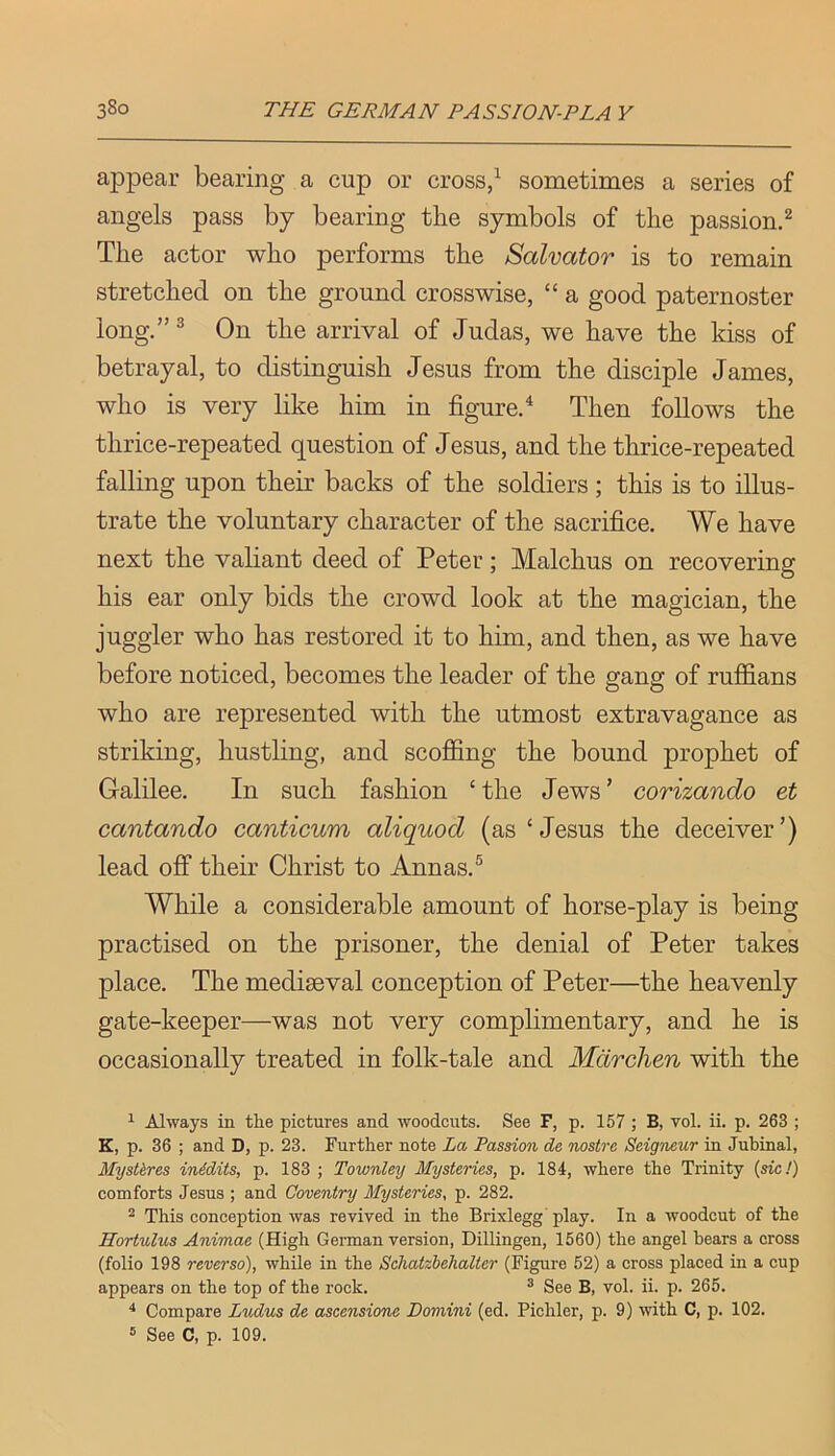 appear bearing a cup or cross,^ sometimes a series of angels pass by bearing the symbols of the passion.^ The actor who performs the Salvator is to remain stretched on the ground crosswise, “ a good paternoster long,”^ On the arrival of Judas, we have the kiss of betrayal, to distinguish Jesus from the disciple James, who is very like him in figured Then follows the thrice-repeated question of Jesus, and the thrice-repeated falling upon their backs of the soldiers; this is to illus- trate the voluntary character of the sacrifice. We have next the valiant deed of Peter; Malchus on recovering his ear only bids the crowd look at the magician, the juggler who has restored it to him, and then, as we have before noticed, becomes the leader of the gang of ruffians who are represented with the utmost extravagance as striking, hustling, and scoffing the bound prophet of Galilee. In such fashion ‘the Jews’ corizando et cantando canticum aliquod (as‘Jesus the deceiver’) lead off their Christ to Annas.® While a considerable amount of horse-play is being practised on the prisoner, the denial of Peter takes place. The mediaeval conception of Peter—the heavenly gate-keeper—was not very complimentary, and he is occasionally treated in folk-tale and Mdrchen with the 1 Always in the pictures and woodcuts. See F, p. 157 ; B, vol. ii. p. 263 ; K, p. 36 ; and D, p. 23. Further note La Passion de nostrc Seigneur in Jubinal, Mystkres inidits, p. 183 ; Townley Mysteries, p. 184, where the Trinity {sic!) comforts Jesus ; and Coventry Mysteries, p. 282. ^ This conception was revived in the Brixlegg' play. In a woodcut of the Hortulus Animae (High Gennan version, Dillingen, 1560) the angel bears a cross (folio 198 reverse), while in the Schatzbehalter (Figure 52) a cross placed in a cup appears on the top of the rock. ® See B, vol. ii. p. 265. ^ Compare Ludus de ascensione Domini (ed. Pichler, p. 9) with C, p. 102. ® See C, p. 109.