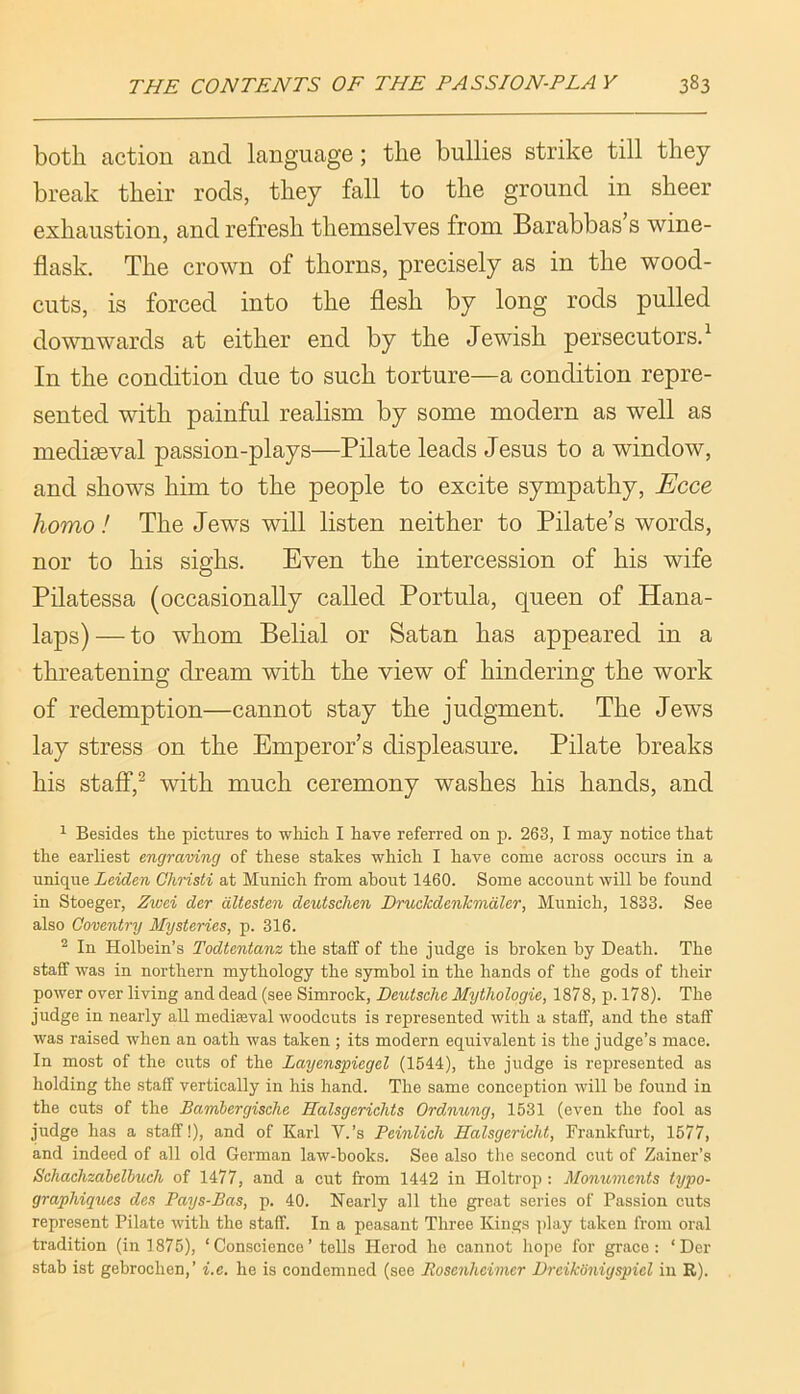 both action and language; the bullies strike till they break their rods, they fall to the ground in sheer exhaustion, and refresh themselves from Barabbas s wine- flask. The crown of thorns, precisely as in the wood- cuts, is forced into the flesh by long rods pulled downwards at either end by the Jewish persecutors.^ In the condition due to such torture—a condition repre- sented with painful realism by some modern as well as medigeval passion-plays—Pilate leads Jesus to a window, and shows him to the people to excite sympathy, -E'cce homo! The Jews will listen neither to Pilate’s words, nor to his sighs. Even the intercession of his wife Pilatessa (occasionally called Portula, queen of Hana- laps) — to whom Belial or Satan has appeared in a threatening dream with the view of hindering the work of redemption—cannot stay the judgment. The Jews lay stress on the Emperor’s displeasure. Pilate breaks his stalF,^ with much ceremony washes his hands, and ^ Besides the pictures to wliich I have referred on p. 263, I may notice that the earliest engraving of these stakes which I have come across occurs in a unique Leiden Christi at Munich from about 1460. Some account will he found in Stoeger, Zwei der dltesten deutschen Druckdenkmdler, Munich, 1833. See also Coventry Mysteries, p. 316. ^ In Holbein’s Todtentanz the staff of the judge is broken by Death. The staff was in northern mythology the symbol in the hands of the gods of their power over living and dead (see Simrock, Deutsche Mythologie, 1878, p. 178). The judge in nearly all mediaeval woodcuts is represented with a staff, and the staff was raised when an oath was taken ; its modern equivalent is the judge’s mace. In most of the cuts of the Layenspiegel (1544), the judge is represented as holding the staff vertically in his hand. The same conception will be found in the cuts of the Bambergische Salsgerichts Ordnung, 1631 (even the fool as judge has a staff!), and of Karl V.’s Peinlich Ralsgericht, Frankfurt, 1577, and indeed of all old German law-books. See also the second cut of Zainer’s Schachzahelbuch of 1477, and a cut from 1442 in Holtrop: Momimcnts typo- graphiqucs des Pays-Bas, p. 40. Nearly all the great series of Passion cuts represent Pilate with the staff. In a peasant Three Kings play taken from oral tradition (in 1875), ‘Conscience’ tells Herod he cannot hope for grace: ‘Der stab ist gebrochen,’ i.e. he is condemned (see Bosenheimer Dreikonigspiel in R).