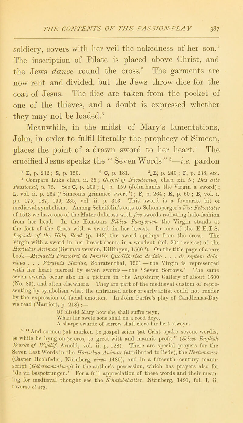 soldiery, covers with her veil the nakedness of her sond The inscription of Pilate is placed above Christ, and the Jews dance round the crossd The garments are now rent and divided, but the Jews throw dice for the coat of Jesus. The dice are taken from the pocket of one of the thieves, and a doubt is expressed whether they may not be loaded.^ Meanwhile, in the midst of Mary’s lamentations, John, in order to fulfil literally the prophecy of Simeon, places the point of a drawn sword to her heart.The crucified Jesus speaks the “ Seven Words” ®—i.e. pardon 1 E, p. 232 ; S, p. 150. ^ p isi. \E, p. 240 ; F, p. 238, etc. ^ Compare Luke cliap. ii. 35 ; Gospel of Nicodenius, cliap. xii. 5 ; Das alte Passional, p. 75. See C, p. 203 ; I, p. 159 (John hands the Virgin a sword); L, vol. ii. p. 264 (‘Simeonis griinmec swert’); F, p. 264 ; K, p. 60 ; B, vol. i. pp. 175, 187, 199, 235, vol. ii. p. 313. This sword is a favourite bit of mediseval symbolism. Among Scheifelin’s cuts to Schonsperger’s Via Felicitatis of 1513 we have one of the Mater dolorosa withy^ve swords radiating halo-fashion from her head. In the Konstanz Biblia Pauperum the Virgin stands at the foot of the Cross with a sword in her breast. In one of the E.E.T.S. Legends of the Holy Rood (p. 142) the sword S23i’ings from the cross. The Virgin with a sword in her breast occurs in a woodcut (fol. 204 reverse) of the Hortulus Animae (German version, Dillingen, 1560 ?). On the title-page of a rare ’bodk—Miehaelis Francisci de Insulis Quodlibetica deeisio . . . de septem dolo- ribus . . . Virginis Marine, Schratenthal, 1501 — the Virgin is re^u’esented with her heart pierced by seven swords —the ‘Seven Sorrows.’ The same seven swords occur also in a picture in the Augsburg Gallery of about 1600 (No. 83), and often elsewhere. They are part of the mediaeval custom of repre- senting by symbolism what the untrained actor or early artist could not render by the expression of facial emotion. In John Parfre’s play of Candlemas-Day we read (Marriott, p. 218):— Of blissid Mary how she shall sufifre peyn, Whan hir swete sone shall on a rood deye, A sharpe swurde of sorrow shall cleve hir hert atweyn. ® “And so men Jjat marken ]>e gosj)el seien j>at Crist spake seveiie wordis, )>e while he hyng on pe cros, to greet witt and mannis profit ” {Seleet English Works of Wyclif, Arnold, vol. ii. p. 128). There are special prayers for the Seven Last Words in the Hortulus Animae (attributed to Bede), ihei Hertzmancr (Casper Hochfeder, Niirnberg, circa 1480), and in a fifteenth - century manu- script {Oebetsammlung) in the author’s jiossession, which has prayers also for ‘de vii bespottungcu.’ For a full appreciation of these words and their mean- ing for mediaeval thought see the Schatzbehalter, Niirnberg, 1491, fol. I. ii. reverse et seq.