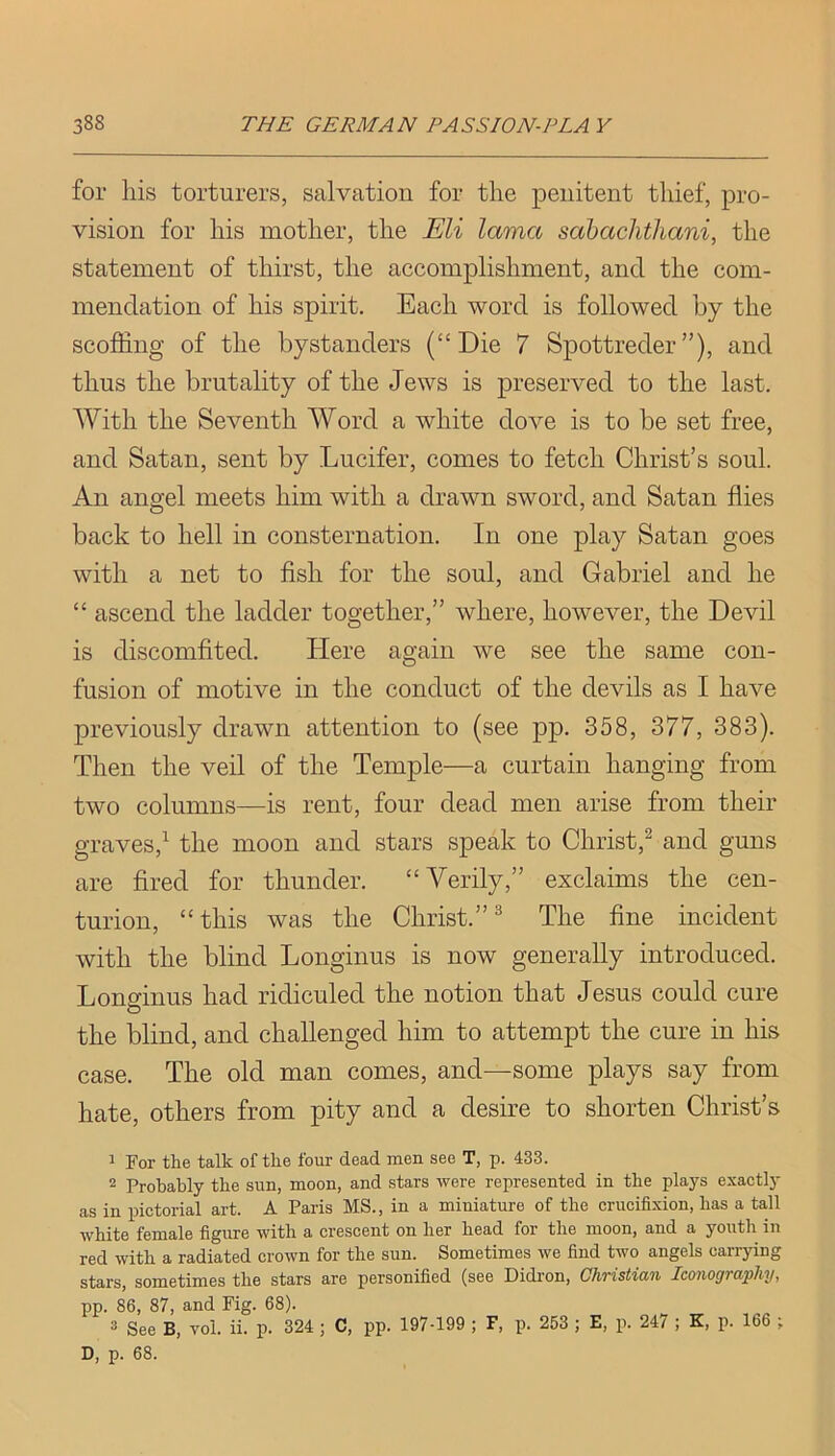 for his torturers, salvation for the penitent thief, pro- vision for his mother, the Eli lama sahachthani, the statement of thirst, the accomplishment, and the com- mendation of his spirit. Each word is followed by the scoffing of the bystanders (“Die 7 Spottreder”), and thus the brutality of the Jews is preserved to the last. With the Seventh Word a white dove is to be set free, and Satan, sent by Lucifer, comes to fetch Christ’s soul. An angel meets him with a drawn sword, and Satan flies back to hell in consternation. In one play Satan goes with a net to fish for the soul, and Gabriel and he “ ascend the ladder together,” where, however, the Devil is discomfited. Here again we see the same con- fusion of motive in the conduct of the devils as I have previously drawn attention to (see pp. 358, 377, 383). Then the veil of the Temple—a curtain hanging from two columns—is rent, four dead men arise from their graves,^ the moon and stars speak to Christ,^ and guns are fired for thunder. “Verily,” exclaims the cen- turion, “this was the Christ.”^ The fine incident with the blind Longinus is now generally introduced. Lonffinus had ridiculed the notion that Jesus could cure O the blind, and challenged him to attempt the cure in his case. The old man comes, and—some plays say from hate, others from pity and a desire to shorten Christ’s 1 For the talk of the four dead men see T, p. 433. 2 Probably the sun, moon, and stars were represented in the plays exactly as in pictorial art. A Paris MS., in a miniature of the crucifixion, has a tall white female figure with a crescent on her head for the moon, and a youth in red with a radiated crown for the sun. Sometimes we find two angels carrying stars, sometimes the stars are personified (see Didron, Christian Iconography, pp. 86, 87, and Fig. 68). 3 See B, vol. ii. p. 324 ; C, pp. 197-199 ; F, p. 253 ; E, p. 247 ; K, p. 166 ; D, p. 68.