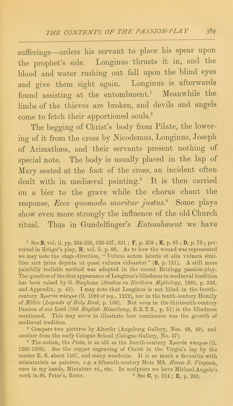 sufFerino'S—orders liis servcint to plfice Iris spear upon the prophet’s side. Longinus thrusts it in, and the blood and water rushing out fall upon the blind eyes and give them sight again. Longinus is afterwards found assist]na; at the entombment.^ Meanwhile the limbs of the thieves are broken, and devils and angels come to fetch their apportioned souls.^ The begging of Christ’s body from Pilate, the lower- ing of it from the cross by Nicodemus, Longinus, Joseph of Arimathsea, and their servants present nothing of special note. The body is usually placed in the lap of Mary seated at the foot of the cross, an incident often dealt with in mediaeval painting.^ It is then carried on a bier to the grave while the chorus chant the response, Ecce quomodo moritur Justus.'^ Some plays show even more strongly the influence of the old Church ritual. Thus in Gundelfinger’s Entombment we have ^ See B, vol. ii. pp. 224-226, 326-327, 331 ; F, p. 259 ; K, p. 65 ; D, p. 70 ; per- verted in Kruger’s play, H, vol. ii. p. 66. As to how the wound was represented we may note the stage-direction, “Vulnus autem lateris et alia vulnera simi- liter sint prius depicta ut quasi vulnera videantur” (S, p. 151). A still more painfully realistic method was adopted in the recent Brixlegg passion-play. The question of the first appearance of Longinus’s blindness in mediseval tradition has been raised by G. Stephens {Studies on Northern Mythology, 1883, p. 326, and Appendix, p. 43). I may note that Longinus is not blind in the fourth- century Xpiarbs Trdo’xcoi' (11. 1080 et seq., 1212), nor in the tenth-century Homily of .®lfric {Legends of Holy Rood, p. 106). Not even in the thirteenth-century Passion of our Lord {Old English Miscellany, E.E.T.S., p. 51) is the blindness mentioned. This may serve to illustrate how continuous was the growth of mediseval tradition. - Compare two pictures by Altorfer (Augsburg Gallery, Nos. 48, 49), and another from the early Cologne School (Cologne Gallery, No. 37). ’ The notion, the Pieta, is as old as the fourth-century Xpiarbs Trdoxoiv (11. 1295-1309). See the copper engraving of Christ in the Virgin’s lap by the master E. S. about 1467, and many woodcuts. It is as much a favourite with miniaturists as painters, e.g. a fifteenth-century Metz MS. Horae B. Virginis, once in my hands. Miniature vi., etc. In sculpture we have Michael Angelo’s work in St. Peter’s, Rome. ■' See C, p. 214 ; E, p. 260.