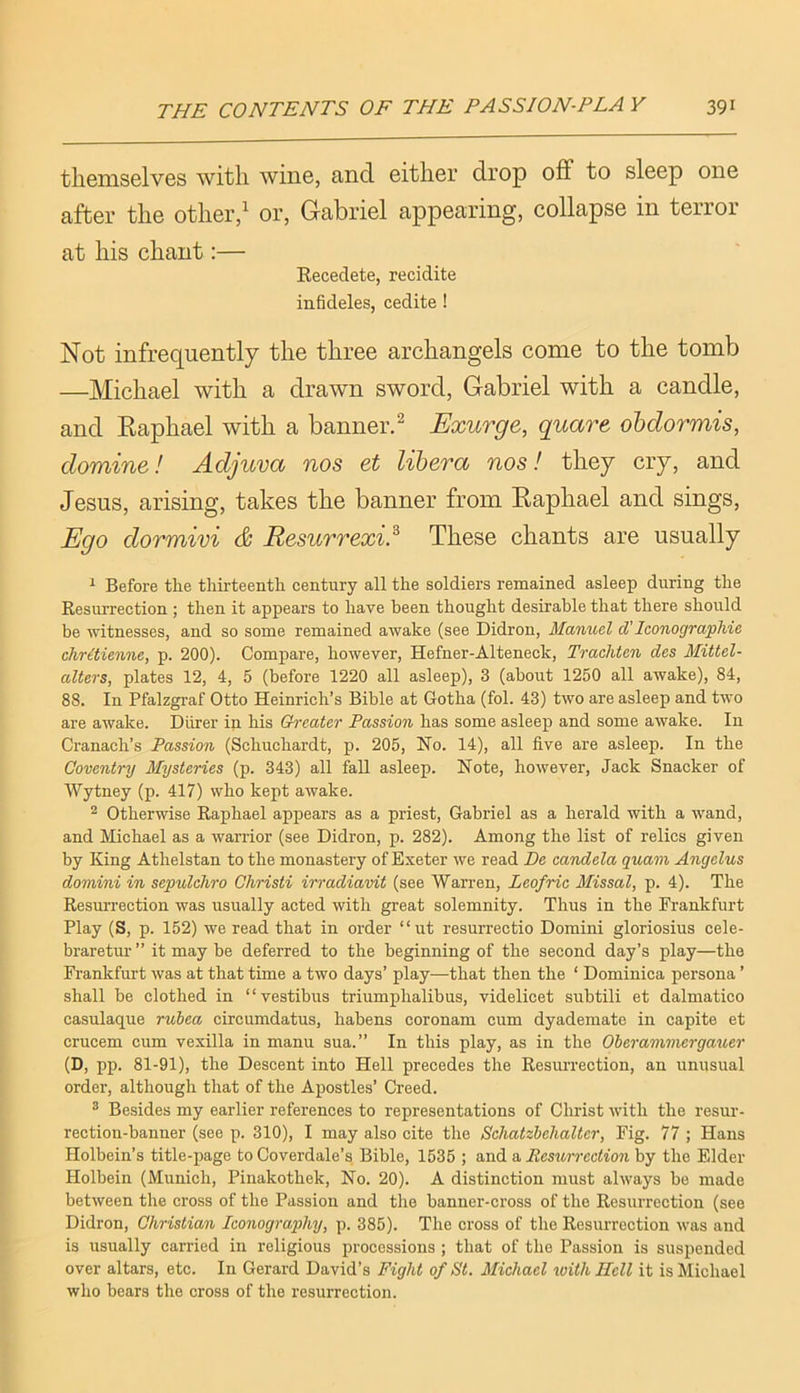 themselves with wine, and either drop off to sleep one after the other,^ or, Gabriel appearing, collapse in terror at his chant:— Kecedete, recidite infideles, cedite ! Not infrequently the three archangels come to the tomb —Michael with a drawn sword, Gabriel with a candle, and Eaphael with a banner.^ Exurge, quare obdormis, domine! Adjuva nos et libera nos! they cry, and Jesus, arising, takes the banner from Eaphael and sings. Ego dormivi & Resurrexi.^ These chants are usually ^ Before the thii'teenth century all the soldiers remained asleep during the Kesurrection ; then it appears to have been thought desirable that there should be witnesses, and so some remained awake (see Didron, Manuel d'Iconographie chritienne, p. 200). Compare, however, Hefner-Alteneck, Trachten des Mittel- alters, plates 12, 4, 5 (before 1220 all asleep), 3 (about 1250 all awake), 84, 88. In Pfalzgraf Otto Heinrich’s Bible at Gotha (fol. 43) two are asleep and two are awake. Diirer in his Greater Passion has some asleep and some awake. In Cranach’s Passion (Schuchardt, p. 205, No. 14), all five are asleep. In the Coventry Mysteries (p. 343) all fall asleep. Note, however. Jack Snacker of Wytney (p. 417) who kept awake. ^ Otherwise Raphael appears as a priest, Gabriel as a herald with a wand, and Michael as a warrior (see Didron, p. 282). Among the list of relics given by King Athelstan to the monastery of Exeter we read De candela quam Angelus domini in sepulchro Christi irradiavit (see Warren, Leofric Missal, p. 4). The Resm-rection was usually acted with great solemnity. Thus in the Frankfurt Play (S, p. 152) we read that in order “ut resurrectio Domini gloriosius cele- braretur ” it may be deferred to the beginning of the second day’s play—the Frankfurt was at that time a two days’ play—that then the ‘ Dominica persona ’ shall be clothed in “vestibus triumphalibus, videlicet subtili et dalmatico casulaque rubea circumdatus, habens coronam cum dyademate in capite et crucem cum vexilla in manu sua.” In this play, as in the Oberammergauer (D, pp. 81-91), the Descent into Hell precedes the Resurrection, an unusual order, although that of the Apostles’ Creed. ® Besides my earlier references to representations of Christ with the resur- rection-banner (see p. 310), I may also cite the Schatzbehalter, Fig. 77 ; Hans Holbein’s title-page to Coverdale’s Bible, 1535 ; and a Eesv,rrection by the Elder Holbein (Munich, Pinakothek, No. 20). A distinction must always be made between the cross of the Passion and the banner-cross of the Resurrection (see Didron, Christian Iconography, p. 385). The cross of the Resurrection was and is usually carried in religious processions ; that of the Passion is suspended over altars, etc. In Gerard David’s Fight of St. Michael tvith Hell it is Michael who bears the cross of the resurrection.