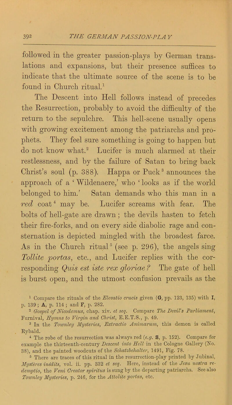 followed in the greater passion-plays by German trans- lations and expansions, but their presence suffices to indicate that the ultimate source of the scene is to be found in Church rituald The Descent into Hell follows instead of precedes the Eesurrection, probably to avoid the difficulty of the return to the sepulchre. This hell-scene usually opens with growing excitement among the patriarchs and pro- phets. They feel sure something is going to happen but do not know what.^ Lucifer is much alarmed at their restlessness, and by the failure of Satan to bring back Christ’s soul (p. 388). Happa or Puck^ announces the approach of a ‘ Wildenaere,’ who ‘ looks as if the world belonged to him.’ Satan demands who this man in a red coat ^ may be. Lucifer screams with fear. The bolts of hell-gate are drawn; the devils hasten to fetch their fire-forks, and on every side diabolic rage and con- sternation is depicted mingled with the broadest farce. As in the Church rituaH (see p. 296), the angels sing Tollite portas, etc., and Lucifer replies with the cor- responding Quis est iste rex gloriae f The gate of hell is burst open, and the utmost confusion prevails as the 1 Compare the rituals of the Elevatio crucis given (G, pp. 123, 135) with I, p. 139; A, p. 114 ; and F, p. 282. ^ Gospel of Nicodemus, chap. xiv. et seq. Compare The Devil’s Parliavient, Furnival, Hymns to Virgin and Christ, E.E.T.S., p. 49. ^ In the Townley Mysteries, Extractio Animarum, this demon is called Ryhald. ■* The robe of the resurrection was always red {e.g. S, p. 162). Compare for example the thirteenth-century Descent into Hell in the Cologne Gallery (No. 38), and the painted woodcuts of the Sehatzhehalter, 1491, Fig. 78. ® There are traces of this ritual in the resurrection-play printed by Jubinal, Mysthres inidits, vol. ii. pp. 332 et seq. Here, instead of the Jcsu, nostra re- demptio, the Veni Creator spiritus is sung by the departing patriarchs. See also Townley Mysteries, p. 246, for the Attolite portas, etc.