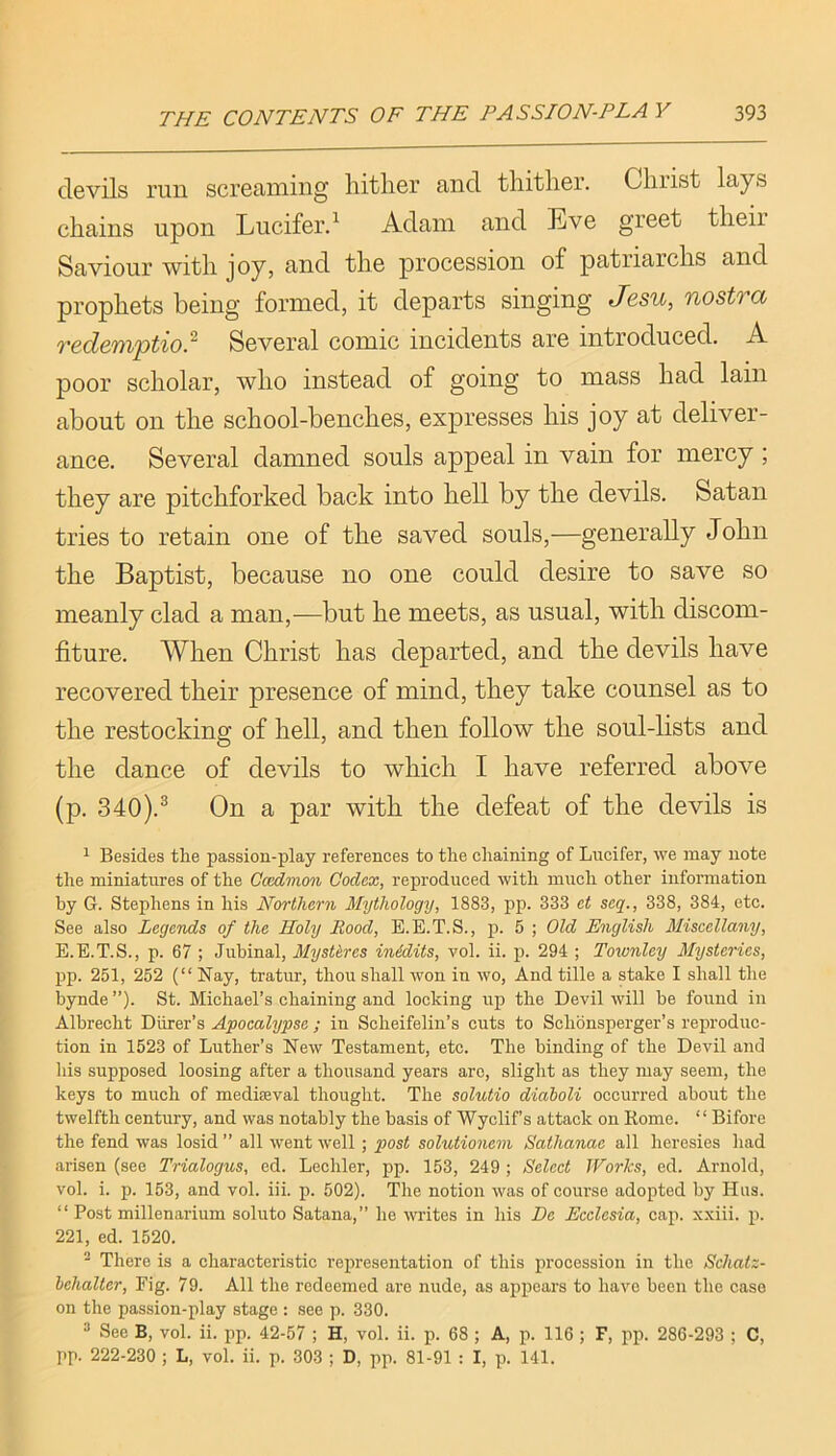 devils run screciiuiiig liitlier and tliitlier. Cliiist lays chains upon Luciferd Adam and Eve greet their Saviour with joy, and the procession of patriarchs and prophets being formed, it departs singing Jcsu, nostTCC Ted&niptw.~ Several comic incidents are introduced. A poor scholar, who instead of going to mass had lain about on the school-benches, expresses his joy at deliver- ance. Several damned souls appeal in vain for mercy; they are pitchforked back into hell by the devils. Satan tries to retain one of the saved souls,—generally John the Baptist, because no one could desire to save so meanly clad a man,—but he meets, as usual, with discom- fiture. When Christ has departed, and the devils have recovered their presence of mind, they take counsel as to the restocking of hell, and then follow the soul-lists and the dance of devils to which I have referred above (p. 340).® On a par with the defeat of the devils is 1 Besides the passion-play references to the chaining of Lucifer, we may note the miniatures of the Occdmon Codex, reproduced with much other information by G. Stephens in his Northern Mythology, 1883, pp. 333 et seq., 338, 384, etc. See also Legends of the Holy Rood, E.E.T.S., p. 5 ; Old English Miscellany, E.E.T.S., p. 67 ; Juhinal, Mystlres inidits, vol. ii. p. 294 ; Townley Mysteries, pp. 251, 252 (“Nay, tratur, thou shall won in wo, And tille a stake I shall the bynde ”). St. Michael’s chaining and locking up the Devil will be found in Albrecht Diirer’s Apocalypse ; in Scheifelin’s cuts to Schonsperger’s reju’oduc- tion in 1523 of Luther’s New Testament, etc. The binding of the Devil and Ids supposed loosing after a thousand years are, slight as they may seem, the keys to much of mediaeval thought. The solutio diaboli occurred about the twelfth century, and was notably the basis of Wyclif’s attack on Rome. “ Bifore the fend was losid ” all went well ; post solutionem Sathanae all heresies had arisen (see Trialogus, ed. Lechler, pp. 153, 249 ; Select Works, ed. Arnold, vol. i. p. 153, and vol. iii. p. 502). 'The notion was of course adopted by Hus. “ Post millenarium soluto Satana,” he writes in his De Eeelesia, cap. xxiii. p. 221, ed. 1520. ® There is a characteristic representation of this procession in the Schatz- hehalter. Fig. 79. All the redeemed ai’e nude, as appears to have been the case on the passion-play stage : see p. 330. ^ See B, vol. ii. pp. 42-57 ; H, vol. ii. p. 68 ; A, p. 116 ; F, pp. 286-293 ; C, pp. 222-230 ; L, vol. ii. p. 303 ; D, pp. 81-91 : I, p. 141.