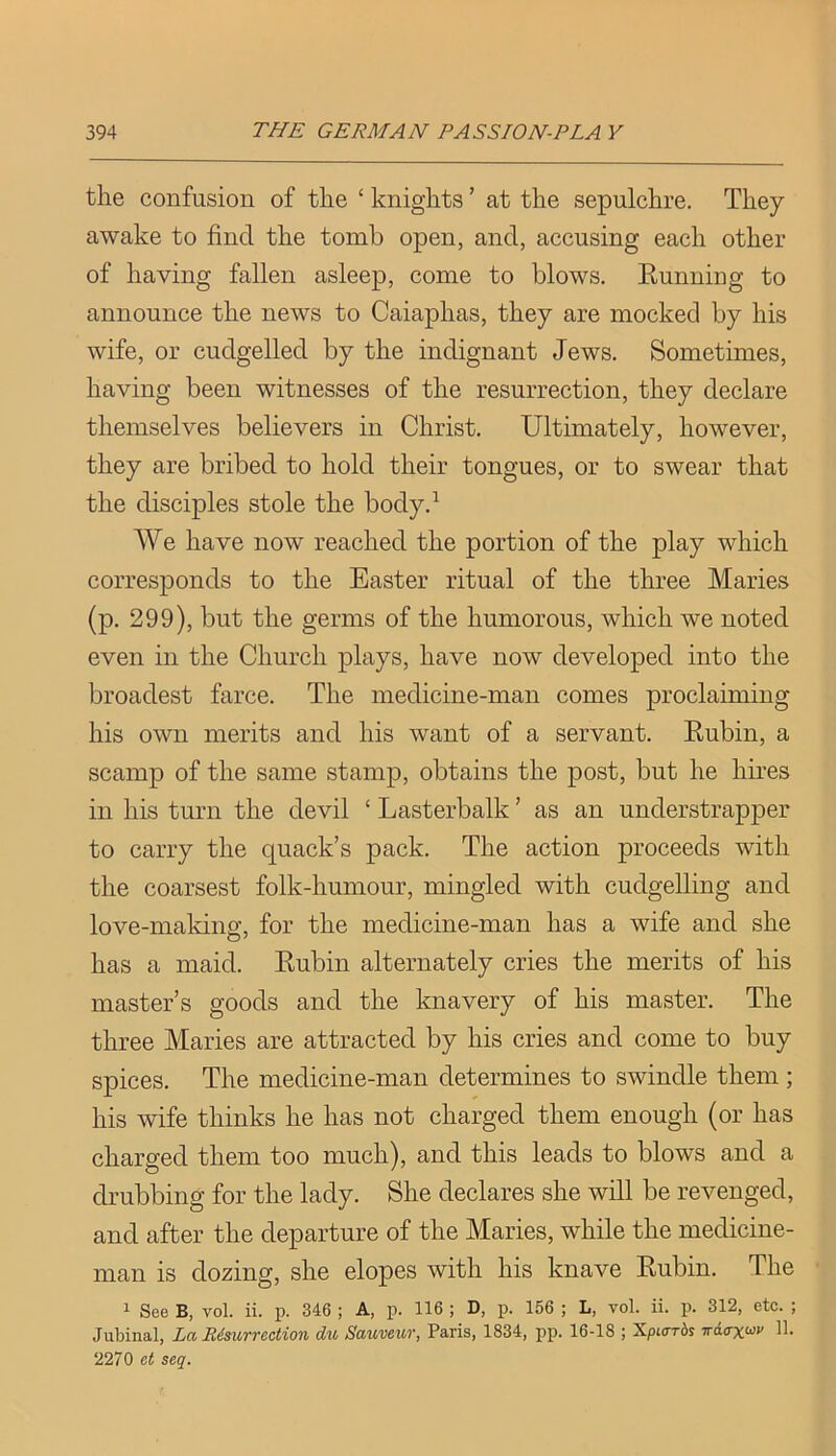 the confusion of the ‘ knights ’ at the sepulchre. They awake to find the tomb open, and, accusing each other of having fallen asleep, come to blows. Eunning to announce the news to Caiaphas, they are mocked by his wife, or cudgelled by the indignant Jews. Sometimes, having been witnesses of the resurrection, they declare themselves believers in Christ. Ultimately, however, they are bribed to hold their tongues, or to swear that the disciples stole the body.^ We have now reached the portion of the play which corresponds to the Easter ritual of the three Maries (p. 299), but the germs of the humorous, which we noted even in the Church plays, have now developed into the broadest farce. The medicine-man comes proclaiming his own merits and his want of a servant. Eubin, a scamp of the same stamp, obtains the post, but he hires in his turn the devil ‘ Lasterbalk ’ as an understrapper to carry the quack’s pack. The action proceeds with the coarsest folk-humour, mingled with cudgelling and love-making, for the medicine-man has a wife and she has a maid. Eubin alternately cries the merits of his master’s goods and the knavery of his master. The three Maries are attracted by his cries and come to buy spices. The medicine-man determines to swindle them ; his wife thinks he has not charged them enough (or has charged them too much), and this leads to blows and a drubbing for the lady. She declares she will be revenged, and after the departure of the Maries, while the medicine- man is dozing, she elopes with his knave Eubin. The 1 See B, vol. ii. p. 346 ; A, p. 116 ; D, p. 156 ; L, vol. ii. j). 312, etc. ; Jubinal, La Bisurrection du Sauveur, Paris, 1834, pp. 16-18 ; Xpiirrds irAax<^v 11. 2270 et seq.