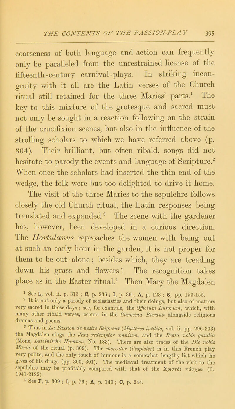 coarseness of both language and action can frequently only be paralleled from the unrestrained license of the fifteenth-century carnival-plays. In striking incon- gruity with it all are the Latin verses of the Church ritual still retained for the three Maries’ parts. ^ The key to this mixture of the grotesque and sacred must not only be sought in a reaction following on the strain of the crucifixion scenes, but also in the influence of the strolling scholars to which we have referred above (p. 304). Their brilliant, but often ribald, songs did not hesitate to parody the events and language of Scripture.^ When once the scholars had inserted the thin end of the wedge, the folk were but too delighted to drive it home. The visit of the three Maries to the sepulchre follows closely the old Church ritual, the Latin responses being- translated and expanded.^ The scene with the gardener has, however, been developed in a curious direction. The Hortulanus reproaches the women with being out at such an early hour in the garden, it is not proper for them to be out alone; besides which, they are treading down his grass and flowers! The recognition takes place as in the Easter ritual.^ Then Mary the Magdalen 1 See L, vol. ii. p. 313 ; C, p. 236 ; I, p. 39 ; A, p. 123 ; S, pp. 153-155. ^ It is not only a parody of ecclesiastics and their doings, but also of matters very sacred in those days ; see, for example, the Ojffkmm Lusorum, which, with many other ribald verses, occurs in the Carmina Burana alongside religious dramas and poems. ® Thus in La Passion de nostre Seigneur {Mystkres inidits, vol. ii. pp. 296-303) the Magdalen sings the Jesu redemptor omnium, and the Beata nobis gaudia (Mone, Lateinische Hymnen, No. 183). There are also traces of the Die nobis Maria of the ritual (p. 309). The mercator {Vespicier) is in this French play very polite, and the only touch of humour is a somewhat lengthy list which ho gives of his drugs (pp. 300, 301). The mediajval treatment of the visit to the sepulchre may be profitably compared with that of the Xpiarbs ndcryon' (11. 1941-2125). ■* See F, p. 309 ; I, p. 76 ; A, p. 140 ; C, p. 244.