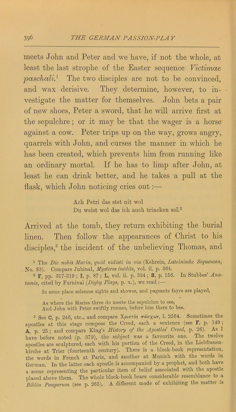 meets Joliii and Peter and we have, if not the whole, at least the last strophe of the Easter sequence Victimae •pascliali} The two disciples are not to be convinced, and wax derisive. They determine, however, to in- vestigate the matter for themselves. John bets a pair of new shoes, Peter a sword, that he will arrive first at the sepulchre; or it may be that the wager is a horse' against a cow. Peter trips up on the way, grows angry, quarrels with John, and curses the manner in which he has been created, which prevents him from running like an ordinary mortal. If he has to limp after John, at least he can drink better, and he takes a pull at the flask, which John noticing cries out:— Acli Petri das stet nit wol Du weist wol das icli auch trincken sol.^ Arrived at the tomb, they return exhibiting the burial linen. Then follow the appearances of Christ to his disciples,^ the incident of the unbelieving Thomas, and ^ The Die nobis Maria, quid vidisti in via (Kehrein, Lateinische Sequenzen, No. 83). Compare Jubinal, Mystkres inidits, vol. ii. p. 364.  F, pp. 317-319 ; I, p. 87 ; L, vol. ii. p. 334 ; S, p. 156. In Stubbes’ Ana- iomie, cited by Furnival {Dighy Plays, p. x.), we read :— In some place solemue sights and showes, and pageants fayre are played, As where the Maries three do meete the sepulclire to see, And John with Peter swiftly rnnnes, before him there to bee. ^ See C, p. 246, etc., and compare Xpiarbs Traaxivv, 1. 2504. Sometimes the apostles at this stage compose the Creed, each a sentence (see F, p. 149 ; A, p. 25 ; and compare King’s History of the Apostles’ Creed, p. 26). As I have before noted (p. 379), the subject was a favourite one. The twelve apostles are sculptured, each with his portion of the Creed, in the Liebfraueu- kirche at Trier (fourteenth century). There is a block-book representation, the words in French at Paris, and another at Munich with the words in German. In the latter each apostle is accompanied by a prophet, and both have a scene representing the particular item of belief associated mth the apostle placed above them. The whole block-book bears considerable resemblance to a Biblia Pauperum, (see p. 265). A different mode of exhibiting the matter is