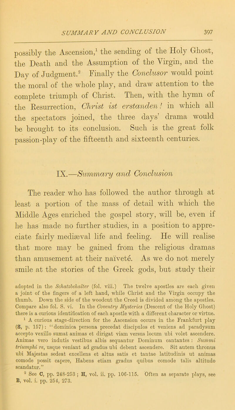 possibly the Ascension/ the sending of the Holy Ghost, the Death and the Assumption of the Virgin, and the Day of Judgment/ Finally the Conclusor would point the moral of the whole play, and draw attention to the complete triumph of Christ. Then, with the hymn of the Eesurrection, Christ ist erstanclen! in which all the spectators joined, the three days’ drama would be brought to its conclusion. Such is the great folk passion-play of the fifteenth and sixteenth centuries. IX.—Summary and Conclusion The reader who has followed the author through at least a portion of the mass of detail with which the Middle Ages enriched the gospel story, will be, even if he has made no further studies, in a position to appre- ciate fairly mediseval life and feeling. He will realise that more may be gained from the religious dramas than amusement at their naivete. As we do not merely smile at the stories of the Greek gods, but study their adopted in tlie Schatzbchalter (fol. viii.) The twelve apostles are each given a joint of the fingers of a left hand, while Christ and the Virgin occupy the thumb. Down the side of the woodcut the Creed is divided among the apostles. Compare also fol. S. vi. In the Coventry Mysteries (Descent of the Holy Ghost) there is a curious identification of each apostle with a different character or virtue. ^ A curious stage-direction for the Ascension occurs in the Frankfurt play (S, p. 157): “dominica persona precedat discipulos et veniens ad paradysum accepto vexillo sumat animas et dirigat viam versus locum ubi volet ascendere. Animae vero indutis vestibus albis sequantur Dominum cantantes : Summi triumphi re, usque veniant ad gradus ubi debent ascendere. Sit autem thronus ubi Majestas sedeat excellens et altus satis et tantae latitudinis ut animas comode possit capere, Habens etiam gradus quibus comode talis altitude scandatur.” ^ See C, pp. 248-253; H, vol. ii. pp. 106-115. Often as separate plays, see B, vol. i. pp. 254, 273.