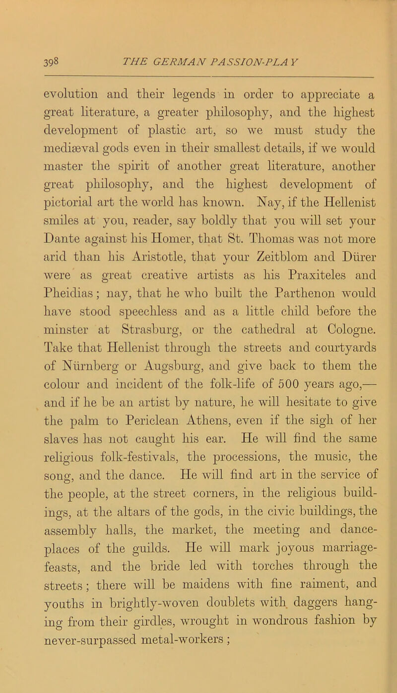evolution and their legends in order to appreciate a great literature, a greater philosophy, and the highest development of plastic art, so we must study the mediseval gods even in their smallest details, if we would master the spirit of another great literature, another great philosophy, and the highest development of pictorial art the world has known. Nay, if the Hellenist smiles at you, reader, say boldly that you will set your Dante against his Homer, that St. Thomas was not more arid than his Aristotle, that your Zeitblom and Diirer were as great creative artists as his Praxiteles and Pheidias; nay, that he who built the Parthenon would have stood speechless and as a little child before the minster at Strasburg, or the cathedral at Cologne. Take that Hellenist through the streets and courtyards of Nlirnberg or Augsburg, and give back to them the colour and incident of the folk-life of 500 years ago,— and if he be an artist by nature, he will hesitate to give the palm to Periclean Athens, even if the sigh of her slaves has not caught his ear. He will find the same religious folk-festivals, the processions, the music, the sonof, and the dance. He will find art in the service of the people, at the street corners, in the religious build- ings, at the altars of the gods, in the civic buildings, the assembly halls, the market, the meeting and dance- places of the guilds. He will mark joyous marriage- feasts, and the bride led with torches through the streets; there will be maidens with fine raiment, and youths in brightly-woven doublets with daggers hang- ing from their girdles, wrought in wondrous fashion by never-surpassed metal-workers;