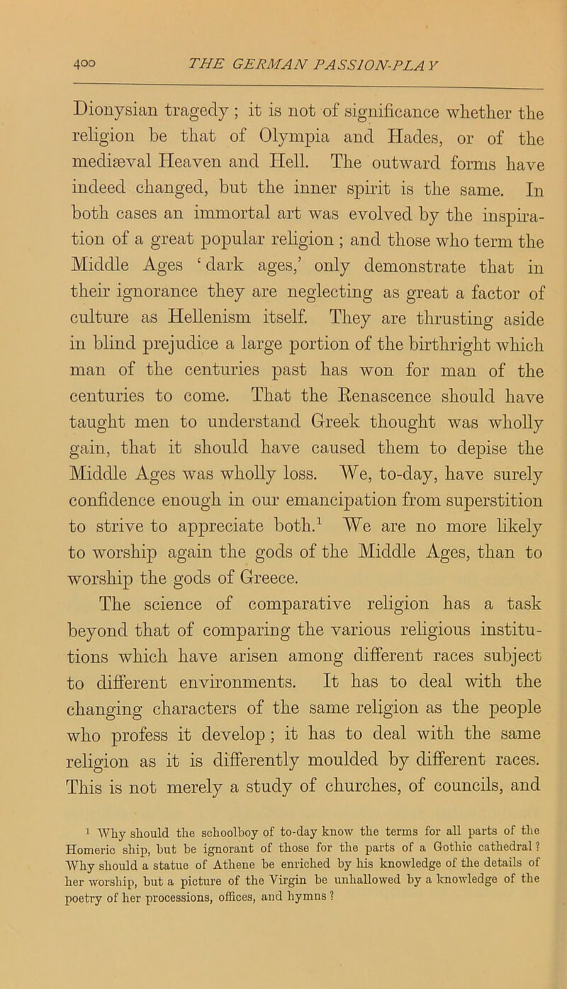 Dionysian tragedy ; it is not of significance whether the religion be that of Olympia and Hades, or of the mediaeval Heaven and Hell. The outward forms have indeed changed, but the inner spirit is the same. In both cases an immortal art was evolved by the inspira- tion of a great popular religion ; and those who term the Middle Ages ‘dark ages,’ only demonstrate that in their ignorance they are neglecting as great a factor of culture as Hellenism itself. They are thrusting aside in blind prejudice a large portion of the birthright which man of the centuries past has won for man of the centuries to come. That the Renascence should have taught men to understand Greek thought was wholly gain, that it should have caused them to depise the Middle Ages was wholly loss. We, to-day, have surely confidence enough in our emancipation from superstition to strive to appreciate both.^ We are no more likely to worship again the gods of the Middle Ages, than to worship the gods of Greece. The science of comparative religion has a task beyond that of comparing the various religious institu- tions which have arisen among different races subject to different environments. It has to deal with the changing characters of the same religion as the people who profess it develop; it has to deal with the same religion as it is differently moulded by different races. This is not merely a study of churches, of councils, and 1 Wliy should the schoolboy of to-day know the terms for all parts of the Homeric ship, hut be ignorant of those for the parts of a Gothic cathedral ? Why should a statue of Athene be enriched by his knowledge of the details of her worship, but a picture of the Virgin be unhallowed by a knowledge of the poetry of her processions, offices, and hymns ?