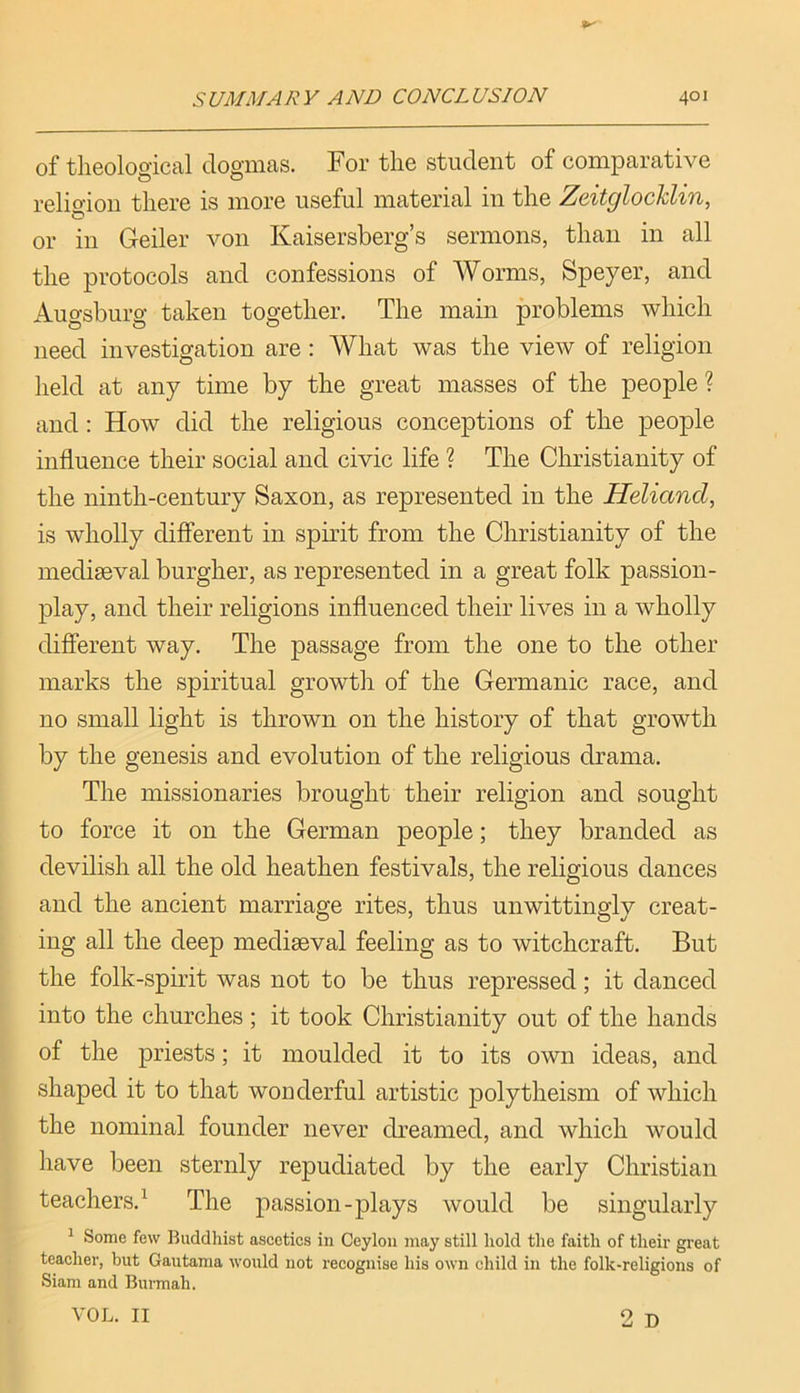 of tlieoloo’ical dogmas. For the student of comparative o o religion there is more useful material in the Zcitolocklzn, O or in Geiler von Kaisersberg’s sermons, than in all the protocols and confessions of Worms, Speyer, and Augsburg taken together. The main problems which need investigation are : What was the view of religion held at any time by the great masses of the people ? and; How did the religious conceptions of the people influence their social and civic life ? The Christianity of the ninth-century Saxon, as represented in the Heliand, is wholly different in spuht from the Christianity of the mediaeval burgher, as represented in a great folk passion- play, and their religions influenced their lives in a wholly different way. The passage from the one to the other marks the spiritual growth of the Germanic race, and no small light is thrown on the history of that growth by the genesis and evolution of the religious drama. The missionaries brought their religion and sought to force it on the German people; they branded as devilish all the old heathen festivals, the religious dances and the ancient marriage rites, thus unwittingly creat- ing all the deep mediaeval feeling as to witchcraft. But the folk-spirit was not to be thus repressed; it danced into the churches; it took Christianity out of the hands of the priests; it moulded it to its own ideas, and shaped it to that wonderful artistic polytheism of which the nominal founder never dreamed, and which would have been sternly repudiated by the early Christian teachers.^ The passion-plays would be singularly ^ Some few Buddhist asceties in Ceylon may still hold the faith of their great teacher, but Gautama would not recognise his own child in the folk-religions of Siam and Burmah. 2 D VOL. II