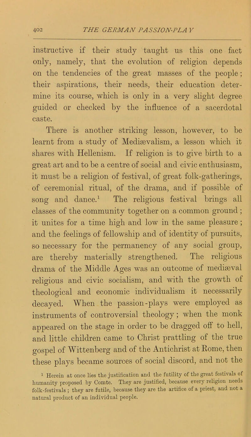 instructive if their study taught us this one fact only, namely, that the evolution of religion depends on the tendencies of the great masses of the people; their aspirations, their needs, their education deter- mine its course, which is only in a very slight degree guided or checked by the influence of a sacerdotal caste. There is another striking lesson, however, to be learnt from a study of Medisevalism, a lesson which it shares with Hellenism. If religion is to give birth to a great art and to be a centre of social and civic enthusiasm, it must be a religion of festival, of great folk-gatherings, of ceremonial ritual, of the drama, and if possible of song and dance.^ The religious festival brings all classes of the community together on a common ground ; it unites for a time high and low in the same pleasure; and the feelings of fellowship and of identity of pursuits, so necessary for the permanency of any social group, are thereby materially strengthened. The religious drama of the Middle Ages was an outcome of mediseval religious and civic socialism, and with the growth of theological and economic individualism it necessarily decayed. When the passion-plays were employed as instruments of controversial theology; when the monk appeared on the stage in order to be dragged off to hell, and little children came to Christ prattling of the true gospel of Wittenberg and of the Antichrist at Rome, then these plays became sources of social discord, and not the ^ Herein at once lies the justification and the futility of the great festivals of humanity proposed by Comte. They are justified, because every religion needs folk-festivals ; they are futile, because they are the artifice of a priest, and not a natural product of an individual people.