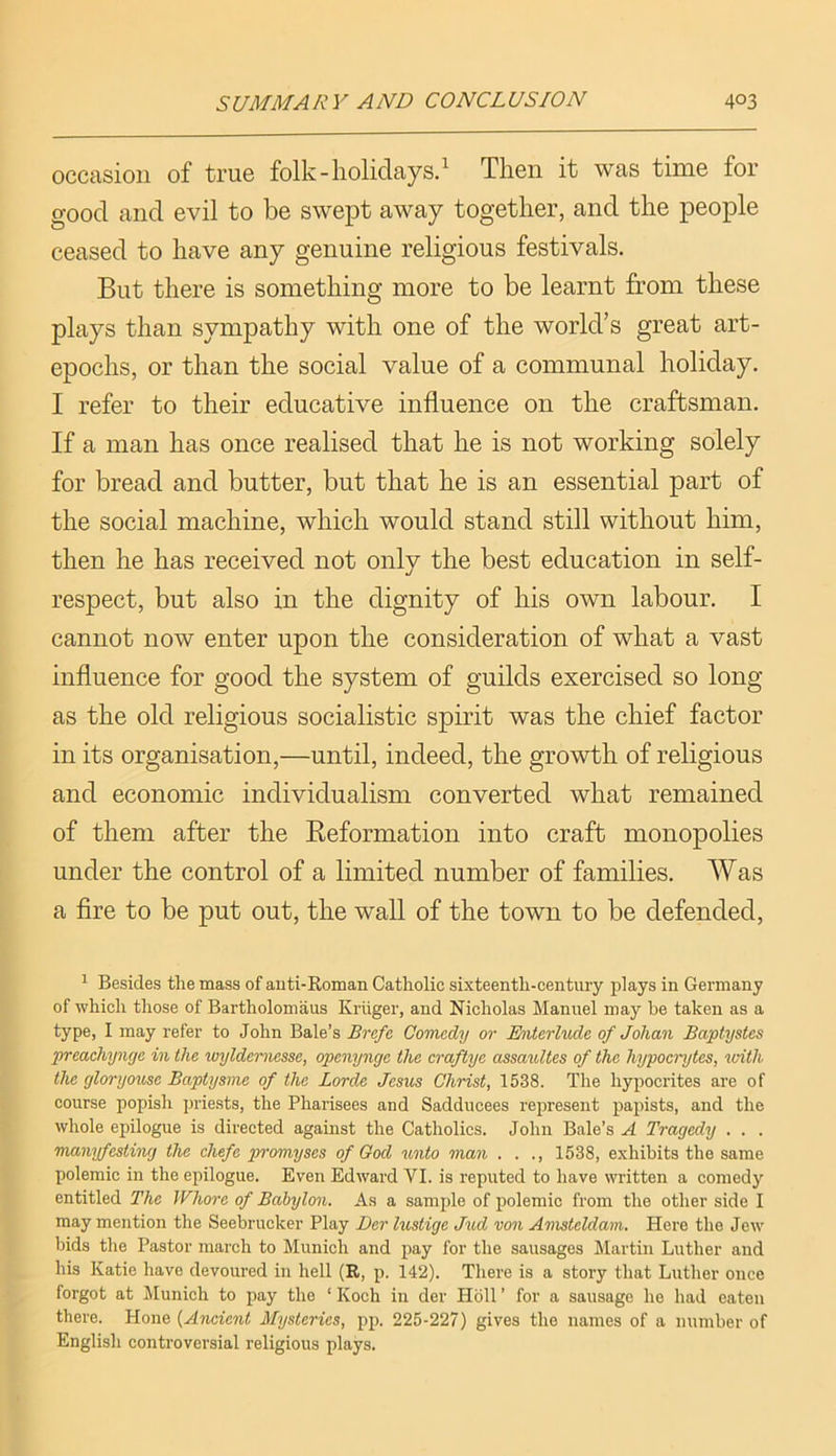 occasion of true folk-holidays.^ Then it was time for good and evil to be swept away together, and the people ceased to have any genuine religious festivals. But there is something more to be learnt from these plays than sympathy with one of the world’s great art- epochs, or than the social value of a communal holiday. I refer to their educative influence on the craftsman. If a man has once realised that he is not working solely for bread and butter, but that he is an essential part of the social machine, which would stand still without him, then he has received not only the best education in self- respect, but also in the dignity of his own labour. I cannot now enter upon the consideration of what a vast influence for good the system of guilds exercised so long as the old religious socialistic spirit was the chief factor in its organisation,—until, indeed, the growth of religious and economic individualism converted what remained of them after the Eeformation into craft monopolies under the control of a limited number of families. Was a fire to be put out, the wall of the town to be defended. ^ Besides the mass of auti-Roman Catholic sixteenth-century plays in Germany of which those of Bartholomaus Kriiger, and Nicholas Manuel may be taken as a type, I may refer to John Bale’s Brefe Comedy or Enterlude of Johan Baptystes prcachyngc in the wyldemesse, openynye the craftye assaultes of the hypocrytes, vAth the gloryouse Baptysme of the Lorde Jesus Christ, 1538. The hypocrites are of course popish priests, the Pharisees and Sadducees represent papists, and the whole epilogue is directed against the Catholics. John Bale’s A Tragedy . . . manyfesting the chefe promyses of God ^mto man . . ., 1538, exhibits the same polemic in the epilogue. Even Edward VI. is reputed to have written a comedy entitled The Whore of Babylon. As a samiile of polemic from the other side I may mention the Seebrucker Play Der lustige Jud von Amstcldam. Here the Jew' bids the Pastor march to Munich and jiay for the sausages Martin Luther and his Katie have devoured in hell (R, p. 142). There is a story that Luther once forgot at ^Munich to pay the ‘ Koch in der Hbll ’ for a sausage ho had eaten there. Hone {Aticient Mysteries, pp. 225-227) gives the names of a number of English controversial religious plays.