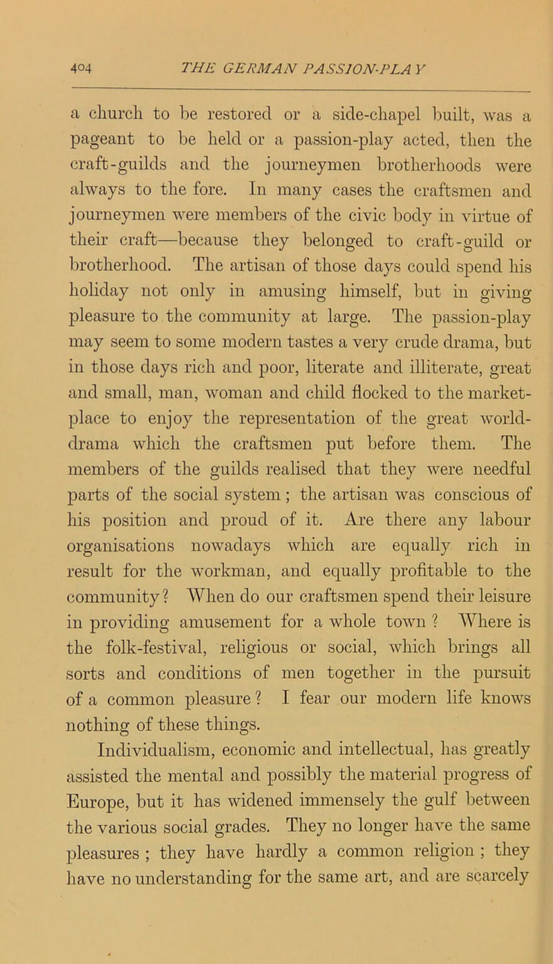 a church to be restored or a side-chapel built, was a pageant to be held or a passion-play acted, then the craft-guilds and the journeymen brotherhoods were always to the fore. In many cases the craftsmen and journeymen were members of the civic body in virtue of their craft—because they belonged to craft-guild or brotherhood. The artisan of those days could spend his holiday not only in amusing himself, but in giving pleasure to the community at large. The passion-play may seem to some modern tastes a very crude drama, but in those days rich and poor, literate and illiterate, great and small, man, woman and child flocked to the market- place to enjoy the representation of the great world- drama which the craftsmen put before them. The members of the guilds realised that they were needful parts of the social system; the artisan was conscious of his position and proud of it. Are there any labour organisations nowadays which are equally rich in result for the workman, and equally profitable to the community ? When do our craftsmen spend their leisure in providing amusement for a whole town ? Where is the folk-festival, religious or social, which brings all sorts and conditions of men together in the pursuit of a common pleasure ? I fear our modern life knows nothing of these things. Individualism, economic and intellectual, has greatly assisted the mental and possibly the material progress of Europe, but it has widened immensely the gulf between the various social grades. They no longer have the same pleasures ; they have hardly a common religion ; they have no understanding for the same art, and are scarcely