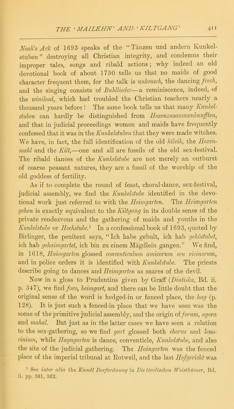 Noah’s Ark of 1693 speaks of the “ Tiinzen und andem Kunkel- stiiben” destroying all Christian integrity, and condemns their improper tales, songs and ribald actions; why indeed an old devotional book of about 1750 tells us that no maids of good character frequent them, for the talk is unkeusch, the dancing frech, and the singing consists of Buhllieder—a reminiscence, indeed, of the winileod, which had troubled the Christian teachers nearly a thousand years before ! The same book tells us that many Kunkel- stuben can hardly be distinguished from Ilexenzusammenhmfften, and that in judicial proceedings women and maids have frequently confessed that it was in the Kunkelstuhen that they were made witches. We have, in fact, the full identification of the old Mleih, the Hexen- mahl and the Kilt,—one and all are fossils of the old sex-festival. The ribald dances of the Kunkelshibe are not merely an outburst of coarse peasant natures, they are a fossil of the worship of the old goddess of fertility. As if to complete the round of feast, choral-dance, sex-festival, judicial assembly, we find the Kunkelstuhe identified in the devo- tional work just referred to with the Heimgarten. The Heimgarten gehen is exactly equivalent to the Kiltgang in its double sense of the private rendezvous and the gathering of maids and youths in the Kunkelstuhe or Hochstuhed In a confessional book of 1693, quoted by Birlinger, the penitent says, “ Ich habe gebult, ich hab gehostubet, ich hab gehaimgartet, ich bin zu einem Magdlein gangen.” We find, in 1618, Haimgarten glossed conventiadum amicorum sen vicinorum, and in police orders it is identified with Kunkelstuhe. The priests describe going to dances and Heimgarten as snares of the devil. Now in a gloss to Prudentius given by Graff (JDndiska, Bd. ii. p. 347), we find foro, heimgart, and there can be little doubt that the original sense of the word is hedged-in or fenced place, the hag (p. 128). It is just such a fenced-in place that we have seen was the scene of the primitive judicial assembly, and the origin of forum, agom and mahal. But just as in the latter cases we have seen a relation to the sex-gathering, so we find gart glossed both choi'us and leno- cinium, while Hayngarten is dance, conventicle, Kunkelshibe, and also the site of the judicial gathering. The Haingarten was the fenced place of the imperial tribunal at Rotweil, and the last Hofgericht was ' See inter alia the Kmidl Dorfordnuiuj in Die tiroUsehen Wcisthumcr, Bd. ii. pp. 361, 362.