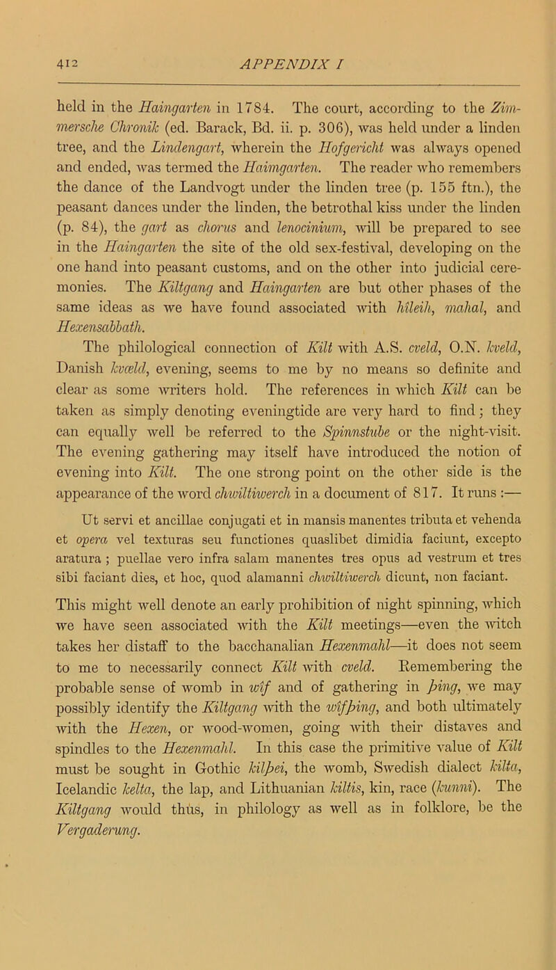 held in the Haingarten in 1784. The court, according to the Zim- mersche Chronik (ed. Barack, Bd. ii. p. 306), was held under a linden tree, and the Lindengart, wherein the Hofgmclit was always opened and ended, was termed the Haimgarten. The reader who remembers the dance of the Landvogt under the linden tree (p. 155 ftn.), the peasant dances under the linden, the betrothal kiss under the linden (p. 84), the gart as chorus and lenociniwn, will he prepared to see in the Haingarten the site of the old sex-festival, developing on the one hand into peasant customs, and on the other into judicial cere- monies. The Kiltgang and Haingarten are but other phases of the same ideas as we have found associated Avith Mleih, inahal, and Hexensabbath. The philological connection of Kilt with A.S. cveld, O.N. kveld, Danish kvceld, evening, seems to me by no means so definite and clear as some writers hold. The references in which Kilt can be taken as simply denoting eveningtide are very hard to find ] they can equally well be referred to the Spinnstube or the night-visit. The evening gathering may itself have introduced the notion of evening into Kilt. The one strong point on the other side is the appeai’ance of the word chwiltiwerch in a document of 817. It runs :— Ut servi et ancillae conjugati et in mansis manentes tributa et veheiida et opera vel texturas seu fimctiones quaslibet dimidia faciunt, excepto aratura ; puellae vero infra salam manentes tres opus ad vestrum et tres sibi faciant dies, et hoc, quod alamanni chwiltiwerch dicunt, non faciant. This might well denote an early prohibition of night spinning, which we have seen associated with the Kilt meetings—even the Avitch takes her distaff to the bacchanalian Hexenmahl—it does not seem to me to necessarily connect Kilt Avith cveld, Kemembering the probable sense of womb in wif and of gathering in ping, Ave may possibly identify the Kiltgang AAuth the wtfping, and both rdtimately Avith the Hexen, or wood-Avomen, going AAuth their distaves and spindles to the Hexenmahl. In this case the primitive A^alue of Kilt must be sought in Gothic hilpei, the Avomb, SAvedish dialect kilta, Icelandic kelta, the lap, and Lithuanian kiltis, kin, race (kunni). The Kiltgang Avould thus, in philology as well as in folklore, be the Vergctderung.