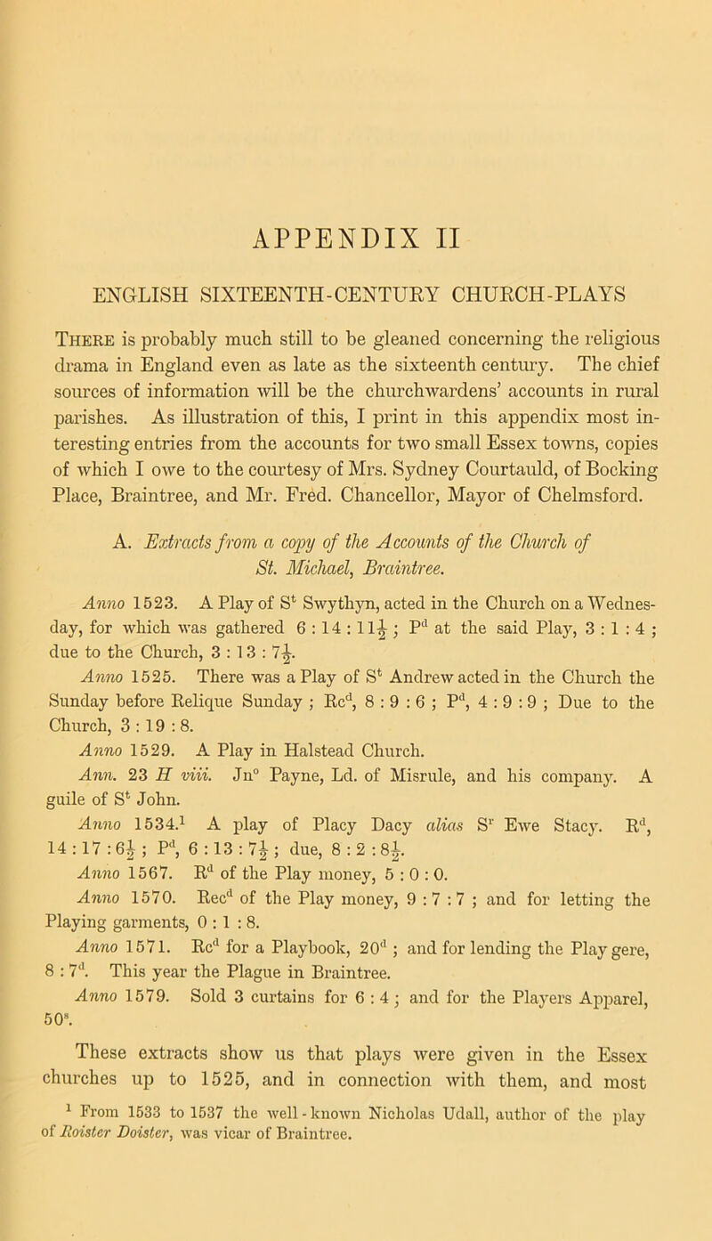 ENGLISH SIXTEENTH-CENTURY CHURCH-PLAYS There is probably much still to be gleaned concerning the religious drama in England even as late as the sixteenth century. The chief sources of information will be the churchwardens’ accounts in rural parishes. As illustration of this, I print in this appendix most in- teresting entries from the accounts for two small Essex towns, copies of which I owe to the coimtesy of Mrs. Sydney Courtauld, of Rocking Place, Braintree, and Mr. Fred. Chancellor, Mayor of Chelmsford. A. Extracts from a copy of the Accounts of the Church of St. Michael, Braintree. Anno 1523. A Play of S* Swythyn, acted in the Church on a Wednes- day, for which was gathered 6:14:11^; P‘' at the said Play, 3:1:4; due to the Church, 3 : 13 : 7|-. Amio 1525. There was a Play of S* Andrew acted in the Church the Sunday before Relique Sunday ; Rc'’, 8:9:6; P*', 4 :9 :9 ; Due to the Church, 3:19:8. Anno 1529. A Play in Halstead Church. Ann. 23 H viii. Jn“ Payne, Ld. of Misrule, and his company. A guile of S*^ John. Anno 1534.^ A play of Placy Dacy alias S‘‘ Ewe Stacy. R**, 14:17:61; P^ 6 :13 : 7J ; due, 8 : 2 : 8l. Anno 1567. R“* of the Play money, 5:0:0. Anno 1570. Rec** of the Play money, 9:7:7; and for letting the Playing garments, 0:1:8. Anno 1571. Rc*^ for a Playhook, 20''; and for lending the Playgere, 8 : 7''. This year the Plague in Braintree. Anno 1579. Sold 3 curtains for 6:4; and for the Players Apparel, 50“. These extracts show us that plays were given in the Essex churches up to 1526, and in connection with them, and most ' From 1533 to 1537 tlie well - known Nicholas Udall, author of the play of Roister Doister, was vicar of Braintree.