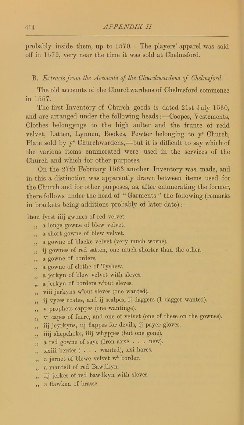 probably inside them, up to 1570. The players’ apparel was sold off in 1579, very near the time it was sold at Chelmsford. B. Extracts from the Accounts of the Churchwardens of Chelmsford. The old accounts of the Churchwardens of Chelmsford commence in 1557. The first Inventory of Church goods is dated 21st July 1560, and are arranged under the following heads :—Coopes, Vestements, Clothes belongynge to the high aulter and the frunte of redd velvet, Latten, Lynnen, Bookes, Pewter belonging to y® Church, Plate sold by y® Churchwardens,—but it is difficult to say which of the various items enumerated were used in the services of the Church and which for other purposes. On the 27th February 1563 another Inventory was made, and in this a distinction was apparently drawn between items used for the Church and for other purposes, as, after enumerating the former, there follows under the head of “ Garments ” the following (remarks in brackets being additions probably of later date):— Item fyrst iiij gwones of red velvet. „ a longe gowne of blew velvet. „ a short gowne of blew velvet. „ a gowne of blacke velvet (very much worne). „ ij go wires of red satten, one much shorter than the other. ,, a gowne of borders. „ a gowne of clothe of Tyshew. „ a jerkyn of blew velvet with sieves. „ a jerkyn of borders w*out sieves. ,, viii jerkyns w*out sieves (one wanted). „ ij vyces coates, and ij scalpes, ij daggers (1 dagger wanted). „ V prophets cappes (one wantinge). ,, vi capes of furre, and one of velvet (one of these on the gownes). „ iij jeyrkyns, iij flappes for devils, ij payer gloves. „ iiij shepehoks, iiij whyppes (but one gone). „ a red gowne of saye (Iron axxe . . . new). „ xxiii berdes ( . . • wanted), xxi hares. ,, a jernet of blewe velvet w‘ border. „ a mantell of red Bawdkyn. „ iij jerkes of red bawdkyn with sieves. ,, a ffawken of brasse.