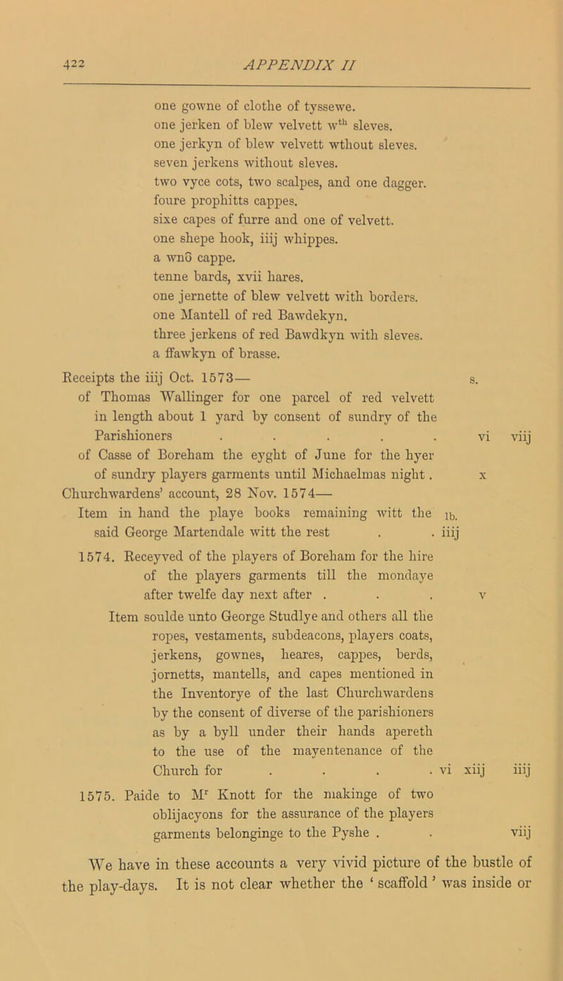 one gowne of clothe of tyssewe. one jerken of blew velvett w**‘ sieves. one jerkyn of blew velvett wthout sieves. seven jerkens without sieves. two vyce cots, two scalpes, and one dagger. foure prophitts cappes. sixe capes of furre and one of velvett. one shepe hook, iiij whippes. a wno cappe. tenne bards, xvii hares. one jernette of blew velvett with borders. one Mantell of red Bawdekyn. three jerkens of red Bawdkyn with sieves. a ffawkyn of brasse. Eeceipts the iiij Oct. 1573— s. of Thomas Wallinger for one parcel of red velvett in length about 1 yard by consent of sundry of the Parishioners ..... vi viij of Casse of Boreham the eyght of June for the hyer of sundry players garments until Michaelmas night. x Churchwardens’ account, 28 Nov. 1574— Item in hand the playe books remaining witt the ib. said George Martendale witt the rest . . iiij 1574. Eeceyved of the players of Boreham for the hire of the players garments till the mondaye after twelfe day next after . . . v Item soulde unto George Studlye and others all the ropes, vestaments, subdeacons, players coats, jerkens, gownes, heares, cappes, herds, jornetts, mantells, and capes mentioned in the Inventorye of the last Churchwardens by the consent of diverse of the parishioners as by a byll under their hands apereth to the use of the mayentenance of the Church for ... . vi xiij iiij 1575. Paide to M” Knott for the niakinge of two oblijacyons for the assurance of the players garments belongings to the Pyshe . . viij We have in these accounts a very vivid picture of the bustle of the play-days. It is not clear whether the ‘ scaffold ’ was inside or