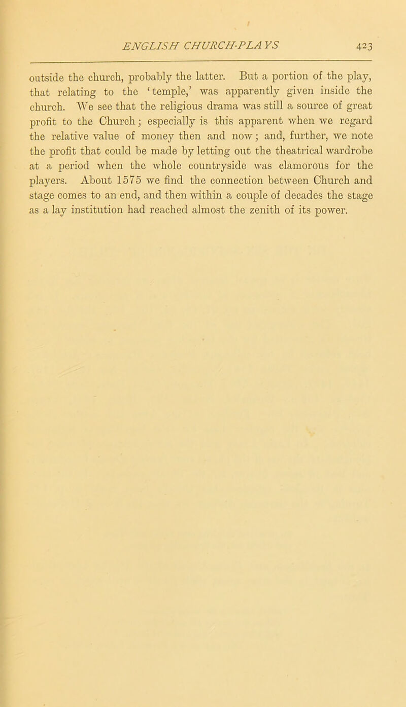 outside the church, probably the latter. But a portion of the play, that relating to the ‘temple,’ was apparently given inside the church. We see that the religious drama was still a source of great profit to the Church; especially is this apparent when we regard the relative value of money then and now; and, further, we note the profit that could be made by letting out the theatrical wardrobe at a period when the whole countryside was clamorous for the players. About 1575 we find the connection between Church and stage comes to an end, and then within a couple of decades the stage as a lay institution had reached almost the zenith of its power.
