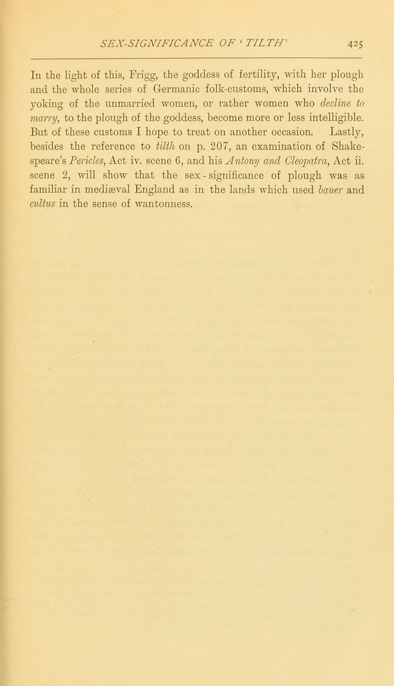 In the light of this, Frigg, the goddess of fertility, with her plough and the whole series of Germanic folk-customs, which involve the yoking of the unmanned women, or rather women who decline to marry, to the plough of the goddess, become more or less intelligible. But of these customs I hope to treat on another occasion. Lastly, besides the reference to tilth on p. 207, an examination of Shake- speare’s Pericles, Act iv. scene 6, and his Antony and Cleopatra, Act ii. scene 2, will show that the sex - significance of plough was as familiar in mediaeval England as in the lands which used hauer and cidtus in the sense of wantonness.