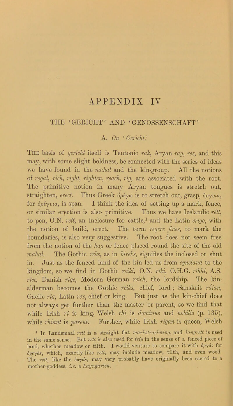 THE ‘GEKICHT’ AND ‘ GENOSSENSCHAET ’ A. On ‘ GerichV The basis of gericlit itself is Teutonic rak, Aryan rag, rez, and this may, with some slight boldness, be connected with the series of ideas Ave have found in the mahal and the kin-groujD. All the notions of regal, rich, right, righten, reach, rig, are associated Avith the root. The primitive notion in many Aryan tongues is stretch out, straighten, erect. Thus Greek opeyto is to stretch out, grasp, opyvia, for opeyvia, is span. I think the idea of setting up a mark, fence, or similar erection is also primitive. Thus Ave have Icelandic rdtt, to pen, O.N. rett, an inclosure for cattle,^ and the Latin erigo, with the notion of build, erect. The term regere fines, to mark the boundaries, is also very suggestive. The root does not seem free from the notion of the hag or fence placed round the site of the old mahal. The Gothic relcs, as in hireks, signifies the inclosed or shut in. Just as the fenced land of the kin led us from cyneland to the kingdom, so we find in Gothic reiki, O.N. rtki, O.H.G. rihhi, A.S. rtce, Danish rige. Modern German reich, the lordship. The kin- alderman becomes the Gothic reiks, chief, lord; Sanskrit rCijan, Gaelic rig, Latin rex, chief or king. But just as the kin-chief does not ahvays get further than the master or parent, so Ave find that Avhile Irish ri is king, Welsh rhi is clominus and nobilis (p. 135), Avhile rhiant is parent. Further, Avhile Irish rigan is c|ueen, Welsh 1 In Landsmaal rctt is a straight flat inarkstraekning, and la'iigrett is used in the same sense. But rett is also used for teig in the sense of a fenced piece of land, whether meadow or tilth. I would venture to compare it with 6pyAi for 6peyds, w’hich, exactly like rett, may include meadow, tilth, and even wood. The rett, like the opyds, may very probably have originally been sacred to a mother-goddess, i.e. a hayngartcn.