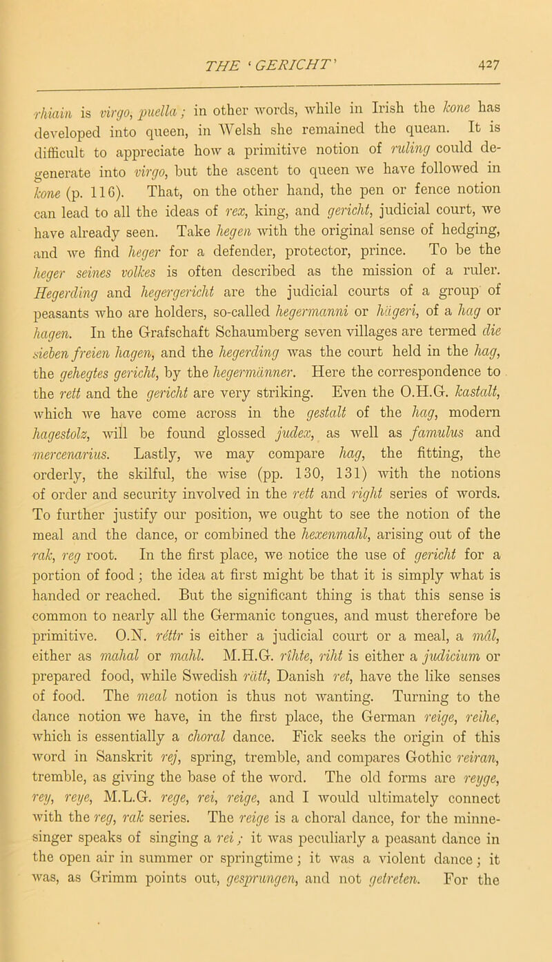 rkiain is virgo, puella; in other words, while in Irish the leone has developed into queen, in Welsh she remained the quean. It is difficult to appreciate how a primitive notion of ruling could de- generate into virgo, but the ascent to queen we have followed in hone (p. 116). That, on the other hand, the pen or fence notion can lead to all the ideas of rex, king, and gericht, judicial court, we have already seen. Take liegen with the original sense of hedging, and we find lieger for a defender, protector, prince. To be the keger seines volkes is often described as the mission of a ruler. Hegercling and lieger gericht are the judicial courts of a group of peasants who are holders, so-called hegermanni or hiigeri, of a hag or hagen. In the Grafschaft Schaumberg seven villages are termed die sieben freien hagen, and the hegerding was the court held in the hag, the gehegtes gericht, by the hegermdnner. Here the correspondence to the rett and the gericht are very striking. Even the O.H.G. kastalt, which we have come across in the gestalt of the hag, modern liagestolz, will be found glossed jvxlex, as well as famulus and mercenarius. Lastly, Ave may compare hag, the fitting, the orderly, the skilful, the Avise (pp. 130, 131) Avith the notions of order and security involved in the rett and right series of words. To further justify our position, Ave ought to see the notion of the meal and the dance, or combined the hexenmahl, arising out of the rak, reg root. In the first place, Ave notice the use of gericht for a portion of food; the idea at first might be that it is simply Avhat is handed or reached. But the significant thing is that this sense is common to nearly all the Germanic tongues, and must therefore be primitive. O.H. r6ttr is either a judicial court or a meal, a mdl, either as mahal or nmhl. IM.H.G. rthte, riht is either a judicium or prepared food, Avhile SAvedish riitt, Danish 7'et, have the like senses of food. The meal notion is thus not Avanting. Turning to the dance notion we have, in the first place, the German reige, reihe, Avhich is essentially a choral dance. Fick seeks the origin of this Avord in Sanskrit rej, spring, tremble, and compares Gothic reiran, tremble, as giving the base of the Avord. The old forms are reijge, rey, reye, M.L.G. rege, rei, reige, and I Avould ultimately connect Avith the reg, rak series. The reige is a choral dance, for the minne- singer speaks of singing a rei; it Avas peculiarly a peasant dance in the open air in summer or springtime; it Avas a Auolent dance; it Avas, as Grimm points out, gesprungen, and not getreten. For the