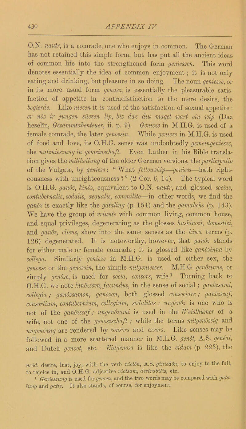 O.N. nmtr, is a comrade, one who enjoys in common. The German has not retained this simple form, but has put all the ancient ideas of common life into the strengthened form genieszen. This word denotes essentially the idea of common enjojmient; it is not only eating and drinking, but pleasure in so doing. The noun geniesze, or in its more usual form gemtsz, is essentially the pleasurable satis- faction of appetite in contradistinction to the mere desire, the begierde. Like niezen it is nsed of the satisfaction of sexual appetite ; er nbz ir jungen siiezen Itj}, biz daz diu maget wart ein wtp (Daz heselin, Gesamnitabenteuer, ii. p. 9). Genieze in M.H.G. is used of a female comrade, the later genossin. While genieze in M.H.G. is used of food and love, its O.H.G. sense was undoubtedly gemeingeniesze, the nutznieszung in gemeinschaft. Even Luther in his Bible transla- tion gives the mittlieilung of the older German versions, thegMrticipatio of the Vulgate, by geniess : “ What fellowship—geniess—hath right- eousness with unrighteousness ?” (2 Cor. 6, 14). The typical word is O.H.G. ganoz, kindz, equivalent to O.N. nauh', and glossed socius, contubernalis, sodalis, aequalis, conmilito—in other words, we find the gandz is exactly like the gataling (p. 164) and the gamahcho (p. 143). We have the group of vriunte with common living, common house, and equal privileges, degenerating as the glosses hnsJcinozi, domestici, and gandz, cliens, show into the same senses as the Jiitva terms (p. 126) degenerated. It is noteworthy, however, that gandz stands for either male or female comrade; it is glossed like ganozinna by collega. Similarly genieze in M.H.G. is used of either sex, the genosse or the genossin, the simple mitgenieszer. M.H.G. gendzinne, or simply gendze, is used for soda, censors, wife.^ Turning back to O.H.G. we note kindzsam, facundus, in the sense of social; gandzsami, collegia; gandzsamon, gandzon, both glossed consociare; gandzscaf, consortium, contubernium, collegium, sodcditas ; ungendz is one who is not of the gandzscaf; ungendzcmi is used in the JFeisthumer of a ■wife, not one of the genoszschaft; while the terms mitgendssig and ungendssig are rendered by consors and exsors. Like senses may be followed in a more scattered manner in M.L.G. gendt, A.S. gen4at, and Dutch genoot, etc. Eidgenoss is like the eidam (p. 223), the iic6d, desire, lust, joy, with the verb niotdn, A.S. ginieddn, to enjoy to the full, to rejoice in, and O.H.G. adjective niotsam, desirabilis, etc. 1 Genieszung is used for genosz, and the two words may be compared -with gata- lung and gatte. It also stands, of course, for enjoyment.