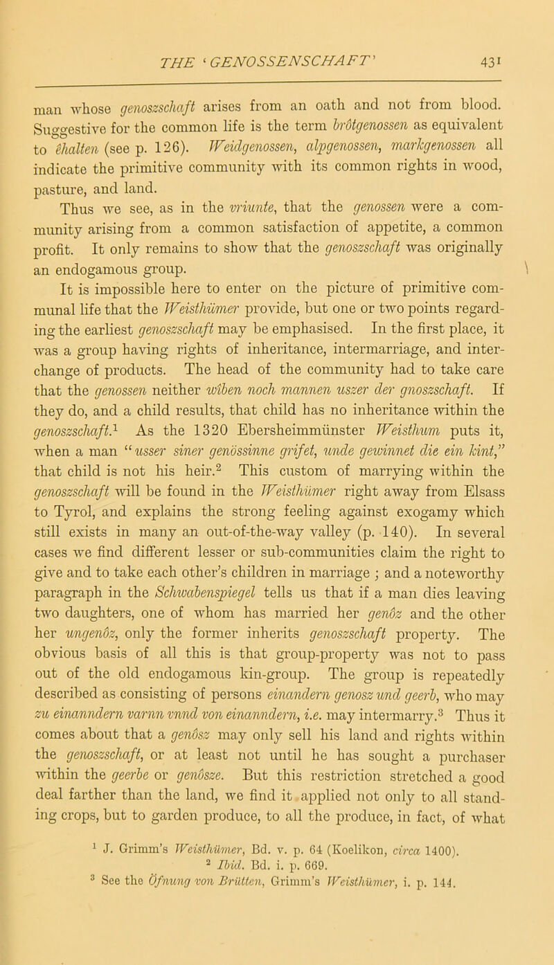 man whos6 (jciioszschcift arises from an oath and not from blood. Suggestible for the common life is the term hrOtgenossen as equivalent to ^halien (see p. 126). JFeidgenossen, alpgenossen, markgenossen all indicate the primitive community with its common rights in wood, pasture, and land. Thus we see, as in the wiunte, that the genossen were a com- munity arising from a common satisfaction of appetite, a common profit. It only remains to show that the genoszschaft was originally an endogamous group. It is impossible here to enter on the picture of primitive com- munal life that the JVeisthimer provide, but one or two points regard- ing the earliest genoszschaft may be emphasised. In the first place, it was a group having rights of inheritance, intermarriage, and inter- change of products. The head of the community had to take care that the genossen neither wtben noch mannen uszer cler gnoszschaft. If they do, and a child results, that child has no inheritance -within the genoszschaft} As the 1320 Ebersheimmiinster Weisthum puts it, when a man “ usser siner genossinne grifet, uncle gewinnet die ein hint,” that child is not his heir.^ This custom of marrying within the genoszschaft -will be found in the JVeisthumer right away from Elsass to Tyrol, and explains the strong feeling against exogamy which still exists in many an out-of-the-way valley (p. 140). In several cases we find different lesser or sub-communities claim the right to give and to take each other’s children in marriage ; and a noteworthy paragraph in the Schwabenspiegel tells us that if a man dies leaving two daughters, one of whom has married her gendz and the other her ungendz, only the former inherits genoszschaft property. The obvious basis of all this is that group-property was not to pass out of the old endogamous kin-group. The group is repeatedly described as consisting of persons einandern genosz und geerb, who may zu einanndarn varnn vnnd von einanndern, i.e. may intermarry.^ Thus it comes about that a gendsz may only sell his land and rights within the gemszsclmft, or at least not until he has sought a purchaser ■within the geerbe or genosze. But this restriction stretched a good deal farther than the land, we find it applied not only to all stand- ing crops, but to garden produce, to all the produce, in fact, of what * J. Grimm’s JVeislhilmer, Bd. v. p. 64 (Koelikon, circa 1400). ^ Ibid. Bd. i. p. 669. ^ See the Qfnung von Briittcn, Grimm’s Weisthumer, i. p. 141.